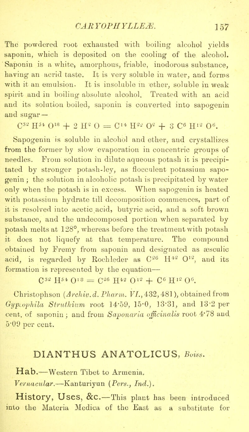 The powdered root exhausted with boiling alcohol yields saponin, which is deposited on the cooling of the alcohol. Saponin is a white, amorphous, friable, inodorous substance, having an acrid taste. It is very soluble in water, and forms with it an emulsion. It is insoluble in ether, soluble in weak spirit and in boiliug absolute alcohol. Treated with an acid and its solution boiled, saponin is converted into sapogenin and sugar — C52 H5* qw + 2 ip o = C1* H2- O2 + 3 C6 H12 O6. Sapogenin is soluble in alcohol and ether, and crystallizes from the former by slow evaporation in concentric groups of needles. From solution in dilute aqueous potash in is precipi- tated by stronger potash-ley, as flooculent potassium sapo- genin ; the solution in alcoholic potash is precipitated by water only when the potash is in excess. When sapogenin is heated with potassium hydrate till decomposition commences, part of it is resolved into acetic acid, butyric acid, and a soft brown substance, and the undecomposed portion when separated by potash melts at 128°, whereas before the treatment with potash it does not liquefy at that temperature. The compound obtained by Fremy from saponin and designated as assculic acid, is regarded by Rochleder as 026 H42 O12, and its formation is represented by the equation—- G32 H54 O18 = C26 H42 O12 + C6 H12 O6. Ohristophson (Archiv.d. Pharm. VL> 432,481), obtained from Gypiophila Struth'ium root 14*59, 15*0, 13'31, and 13 2 per cent, of saponin; and from Saponaria officinalis root 4*78 and 5*09 per cent. DIANTHUS ANATOLICUS, Boiss. Hab.—Western Tibet to Armenia, Vernacular.—Kanturiyun (Pers,} Ind.). History, Uses, &c—This plant has been introduced into the Materia Medica of the East as a substitute for
