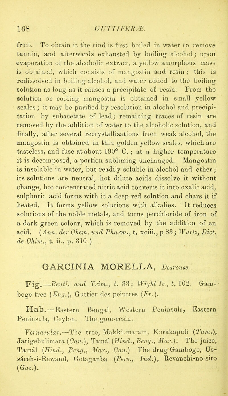 fruit. To obtain it the rind is first boiled in water to remove tannin, and afterwards exhausted by boiling alcohol; upon evaporation of the alcoholic extract, a yellow amorphous mass is obtained, which consists of mangostin and resin; this is redissolved in boiling alcohol, and water added to the boiling solution as long as it causes a precipitate of resin. Prom the solution on cooling mangostin is obtained in small yellow scales ; it may be purified by resolution in alcohol and precipi- tation by subacetate of lead; remaining traces of resin are removed by the addition of water to the alcoholic solution, and finally, after several recrystal 1 izations from weak alcohol, the mangostin is obtained in thin golden yellow scales, which are tasteless, and fuse at about 190° C. ; at a higher temperature it is decomposed, a portion subliming unchanged. Mangostin is insoluble in water, but readily soluble in alcohol and ether; its solutions are neutral, hot dilute acids dissolve it without change, hot concentrated nitric acid converts it into oxalic acid, sulphuric acid forms with it a deep red solution and chars it if heated. It forms yellow solutions with alkalies. It reduces solutions of the noble metals, and turns perchloride of iron of a dark green colour, which is removed by the addition of an acid. (Ann. der Ohem. unci Pharm., t. xciii., p 83; Wurtz, Diet, de Chim., t. ii., p. 310.) GARCINIA MORELLA, Desrouss, Yig.—Bentl and Trim., t. 33; Wight Ic, t. 102, Gam- boge tree (Eng.), G-uttier des peintres (Fr.), Hab»—Eastern Bengal, Western Peninsula5 Eastern Peninsula, Ceylon. The gum-resin. Vernacular.—The tree, Makki-maram, Korakapuli (Tarn.), Jarigehulimara (Can.), Tamal (Hind., Beng., Mar,). The juice, Tamal (Hind,, Beng., Mar., Can.) The drug Gamboge, Us- sareh-i-Rewand, Gotaganba (Pars., hid.), Kevanchi-no-siro (Guz.).