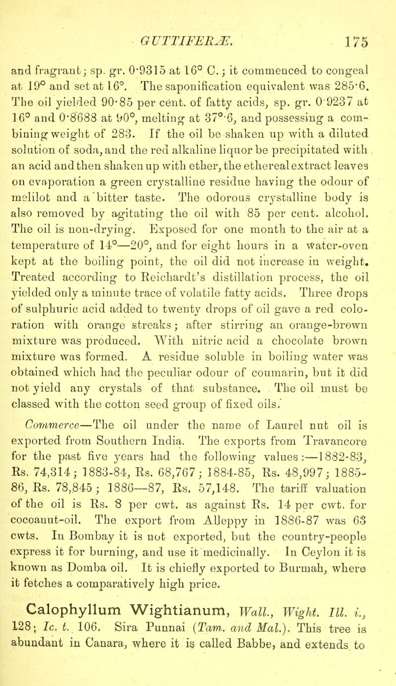 and fragrant; sp. gr. 0*9315 at 16° C.; it commenced to congeal at 19° and set at 16°. The saponification equivalent was 285*6. The oil yielded 90*85 per cent, of fatty acids, sp. gr. 0 9237 at 16° and 0*8'688 at 90°, melting at 370,6, and possessing a com- bining weight of 283. If the oil be shaken up with a diluted solution of soda, and the red alkaline liquor be precipitated with an acid and then shaken up with ether, the ethereal extract leaves on evaporation a green crystalline residue having the odour of melilot and a bitter taste. The odorous crystalline body is also removed by agitating the oil with 85 per cent, alcohol. The oil is non-drying. Exposed for one month to the air at a temperature of 14°—20°, and for eight hours in a water-oven kept at the boiling point, the oil did not increase in weight. Treated according to Reichardt's distillation process, the oil yielded only a minute trace of volatile fatty acids. Three drops of sulphuric acid added to twenty drops of oil gave a red colo- ration with orange streaks; after stirring an orange-brown mixture was produced. With nitric acid a chocolate brown mixture was formed. A residue soluble in boiling water was obtained which had the peculiar odour of coumarin, but it did not yield any crystals of that substance. . The oil must be classed with the cotton seed group of fixed oils, Commerce—The oil under the name of Laurel nut oil is exported from Southern India. The exports from Travancore for the past five years had the following values:—1882-83, Rs. 74,314; 1883-84, Rs. 68,767; 1884-85, Rs. 48,997; 1885- 86, Rs. 78,845 ; 1886—87, Rs. 57,148. The tariff valuation of the oil is Rs. 8 per cwt. as against Rs. 14 per cwt. for cocoanut-oil. The export from Aljeppy in 1886-87 was 63 cwts. In Bombay it is not exported, but the country-people express it for burning, and use it medicinally. In Ceylon it is known as Domba oil. It is chiefly exported to Burmah, where it fetches a comparatively high price. Calophyllum Wightianum, Wall, Wight, III. i:9 128; Ic. t. 106. Sira Punnai {Tarn,, and Mai.), This tree is abundant in Canara, where it is called Babbe, and extends, to