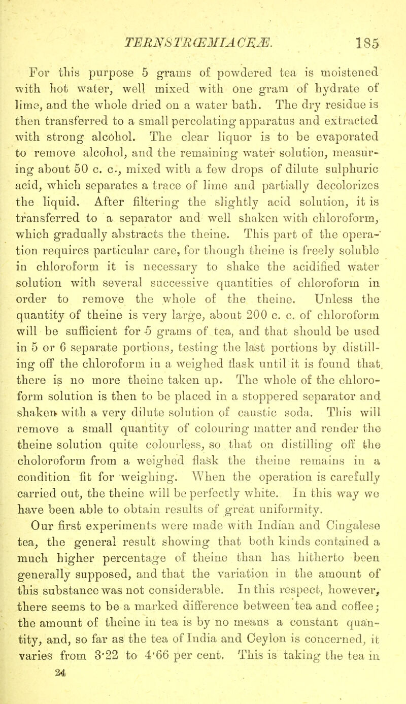 For tin's purpose 5 grams of powdered tea is moistened with hot water, well mixed with one gram of hydrate of lime, and the whole dried on a water bath. The dry residue is then transferred to a small percolating apparatus and extracted with strong alcohol. The clear liquor is to be evaporated to remove alcohol, and the remaining water solution, measur- ing about 50 c. c-, mixed with a few drops of dilute sulphuric acid, which separates a trace of lime and partially decolorizes the liquid. After filtering the slightly acid solution, it is transferred to a separator and well shaken with chloroform, which gradually abstracts the theine. This part of the opera- tion requires particular care, for though theine is freely soluble in chloroform it is necessary to shake the acidified water solution with several successive quantities of chloroform in order to remove the whole of the theine. Unless the quantity of theine is very large, about 200 c. c. of chloroform will be sufficient for -5 grams of tea, and that should be used in 5 or 6 separate portions, testing the last portions by. distill- ing off the chloroform in a weighed flask until it is found that, there is no more theine taken up. The whole of the chloro- form solution is then to be placed in a stoppered separator and shaken with a very dilute solution of caustic soda. This will remove a small quantity of colouring matter and render the theine solution quite colourless, so that on distilling' off the choloroform from a weighed flask the theine remains in a condition fit for weighing. When the operation is carefully carried out, the theine will be perfectly white. In this wray we have been able to obtain results of great uniformity. Our first experiments were made with Indian and Cingalese tea, the general result showing that both kinds contained a much higher percentage of theine than has hitherto been generally supposed, and that the variation in the amount of this substance was not considerable. In this respect, however, there seems to be a marked difference between tea and coffee; the amount of theine in tea is by no means a constant quan- tity, and, so far as the tea of India and Ceylon is concerned^ it varies from 3*22 to 4*66 per cent. This is taking the tea in 24