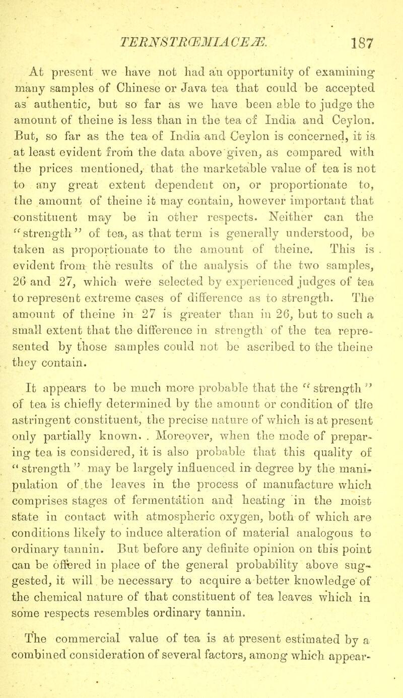 At present we have not had an opportunity of examining many samples of Chinese or Java tea that could be accepted as authentic, but so far as we have been able to judge the amount of theine is less than in the tea of India and Ceylon. But, so far as the tea of India and Ceylon is concerned, it is at least evident from the data above given, as compared with the prices mentioned, that the marketable value of tea is not to any great extent dependent on, or proportionate to, the amount of theine it may contain, however important that constituent may be in other respects. Neither can the u strength  of tea, as that term is generally understood, be taken as proportionate to the amount of theine. This is evident from the results of the analysis of the two samples, 26 and 27, which were selected by experienced judges of tea to represent extreme cases of difference as to strength. The amount of theine in 27 is greater than in 26, but to such a small extent that the difference in strength of the tea repre- sented by those samples could not be ascribed to the theine they contain. It appears to be much more probable that the ci strength  of tea is chiefly determined by the amount or condition of the astringent constituent, the precise nature of which is at present only partially known. . Moreover, when the mode of prepar- ing tea is considered, it is also probable that this quality of  strength 'J may be largely influenced in degree by the mani? pulation of the leaves in the process of manufacture which comprises stages of fermentation and heating in the moist state in contact with atmospheric oxygen, both of which are conditions likefy to induce alteration of material analogous to ordinary tannin. But before any definite opinion on this point can be offered in place of the general probability above sug- gested, it will be necessary to acquire a better knowledge of the chemical nature of that constituent of tea leaves which in some respects resembles ordinary tannin. The commercial value of tea is at present estimated by a combined consideration of several factors, among which appear-
