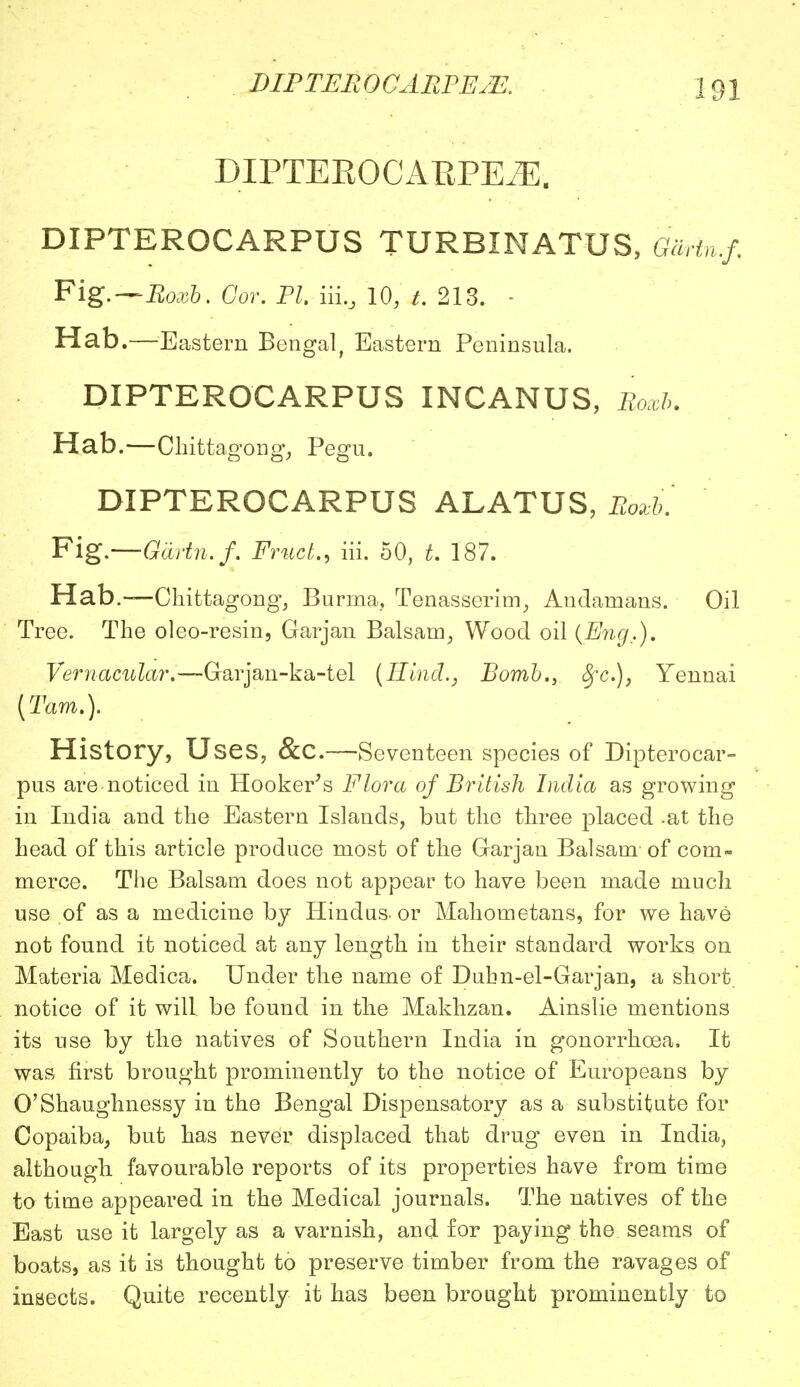 DIPTER 0 CARPE2E. DIPTEEOOABPEJE. DIPTEROCARPUS TURBINATUS, GaHn.f.. Fig.—Roxb. Cor. PI. iiiBJ 10, t. 213. - Hab.—Eastern Bengal, Eastern Peninsula. DIPTEROCARPUS INCANUS, Roxb. Hab.—Chittagong, Pegu. DIPTEROCARPUS ALATUS, Roxb. Fig—Gdrtn.f. Fruct., iii. 50, t. 187. Hab.—Chittagong, Burma, Tenasserim, Andamans. Oil Tree. The oleo-resin, Garjan Balsam, Wood oil {Eng.). Vernacular.—Garjan-ka-tel {Hind., Bomb.,. $fc.)} Yennai {Tarn.). History, U ses, &C.—Seventeen species of Dipterocar- pus are noticed in Hooker's Flora of British India as growing in India and the Eastern Islands, but the three placed -at the head of this article produce most of the Garjan Balsam- of com- merce. The Balsam does not appear to have been made much use of as a medicine by Hindus- or Mahometans, for we have not found it noticed at any length in their standard works on Materia Medica. Under the name of Dubn-el-Garjan, a short, notice of it will be found in the Makhzan. Ainslie mentions its use by tlie natives of Southern India in gonorrhoea. It was first brought prominently to the notice of Europeans by O'Shaughnessy in the Bengal Dispensatory as a substitute for Copaiba, but has never displaced that drug even in India, although, favourable reports of its properties have from time to time appeared in the Medical journals. The natives of the East use it largely as a varnish, and for paying the seams of boats, as it is thought to preserve timber from the ravages of inBects. Quite recently it has been brought prominently to