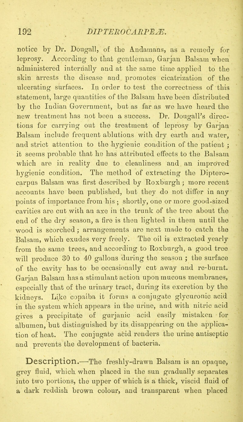 notice by Dr. Dougall, of the Andamans, as a remedy for leprosy. According to that gentleman, Garjan Balsam when administered internally and at the same time applied to the skin arrests the disease and. promotes cicatrization of the ulcerating surfaces. In order to test the correctness of this statement, large quantities of the Balsam have been distributed by the Indian Government, but as far as we have heard the new treatment has not been a success. Dr. Dougall's direc- tions for carrying out the treatment of leprosy by Garjan Balsam include frequent ablutions with dry earth and water, and strict attention to the hygienic condition of the patient ; it seems probable that he has attributed effects to the Balsam which are in reality due to cleanliness and. an improved hygienic condition. The method of extracting the Diptero- carpus Balsam was first described by Roxburgh ; more recent accounts have been published, but they do not differ in any points of importance from his ; shortly, one or more good-sized cavities are cut with an axe in the trunk of the tree about the end of the dry season, a fire is then lighted in them until the wood is scorched ; arrangements are next made to catch the Balsam, which exudes very freely. The oil is extracted yearly from the same trees, and according to Roxburgh, a good tree will produce 30 to 40 gallons during the season ; the surface of the cavity has to be occasionally cut away and re-burnt. Garjan Balsam has a stimulant action upon mucous membranes, especially that of the urinary tract, during its excretion by the kidneys. Like copaiba it forms a conjugate glycuronic acid in the system which appears in the urine, and with nitric acid gives a precipitate of gurjanic acid easily mistaken for albumen, but distinguished by its disappearing on the applica- tion of heat. The conjugate acid renders the urine antiseptic and prevents the development of bacteria. Description.—The freshly-drawn Balsam is an opaque, grey fluid, which when placed in the sun gradually separates into two portions, the upper of which is a thick, viscid fluid of a dark reddish brown colour, and transparent when placed