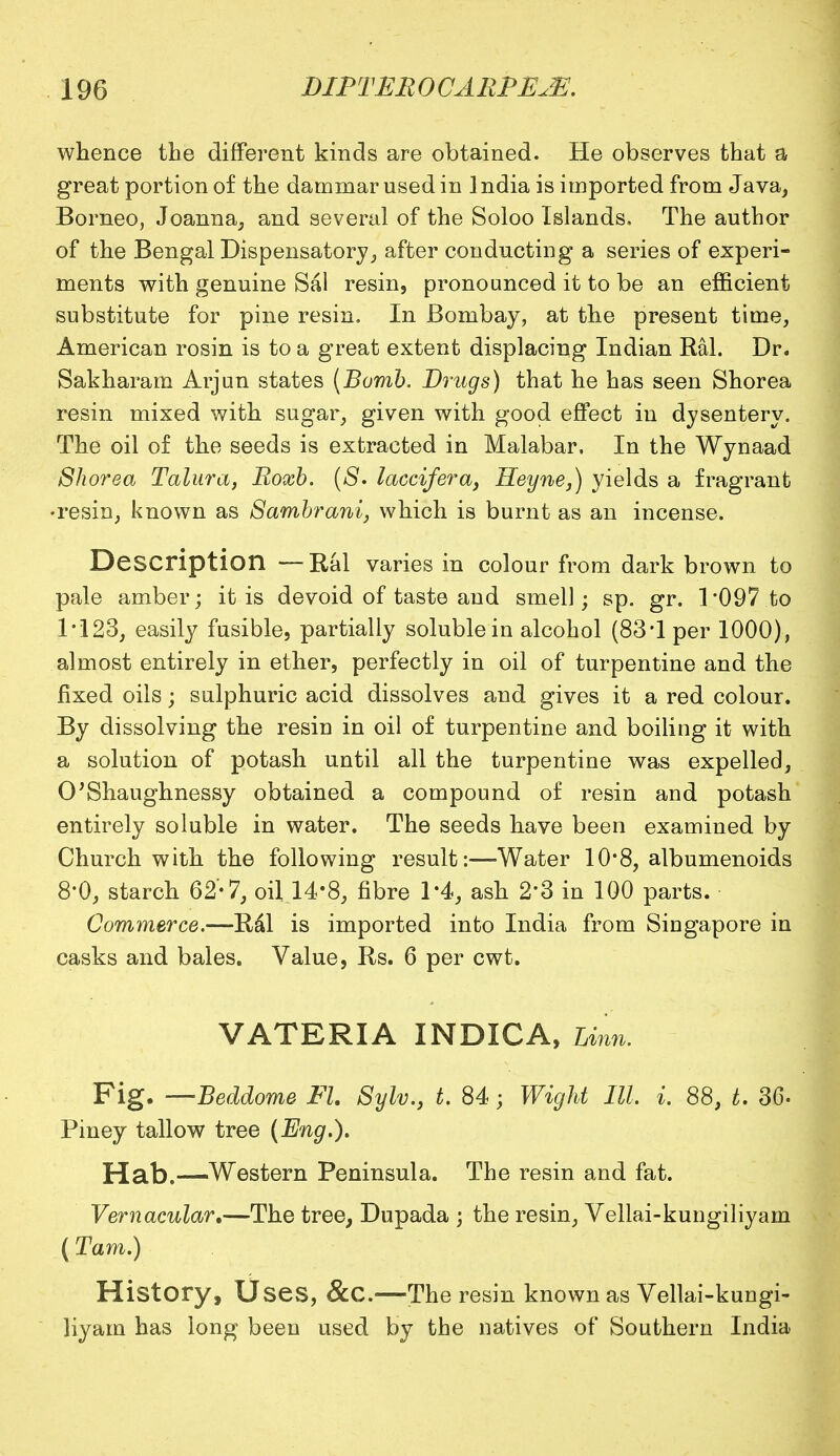whence the different kinds are obtained. He observes that a great portion of the dammar used in India is imported from Java, Borneo, Joanna, and several of the Soloo Islands, The author of the Bengal Dispensatory, after conducting a series of experi- ments with genuine Sal resin, pronounced it to be an efficient substitute for pine resin. In Bombay, at the present time, American rosin is to a great extent displacing Indian Ral. Dr. Sakharam Arjun states [Bomb. Drugs) that he has seen Shorea resin mixed with sugar, given with good effect in dysentery. The oil of the seeds is extracted in Malabar. In the Wynaad Shorea Talura, Roxb. ($. laccifera, Heyne,) yields a fragrant •resin, known as Sambrani, which is burnt as an incense. Description —Ral varies in colour from dark brown to pale amber; it is devoid of taste and smell; sp. gr. 1*097 to 1*123, easily fusible, partially soluble in alcohol (83*1 per 1000), almost entirely in ether, perfectly in oil of turpentine and the fixed oils; sulphuric acid dissolves and gives it a red colour. By dissolving the resin in oil of turpentine and boiling it with a solution of potash until all the turpentine was expelled, O'Shaughnessy obtained a compound of resin and potash entirely soluble in water. The seeds have been examined by Church with the following result:—-Water 10*8, albumenoids 8*0, starch 62-7, oil 14*8, fibre 1*4, ash 2*3 in 100 parts. Commerce.—Ral is imported into India from Singapore in casks and bales. Value, Rs. 6 per cwt. VATERIA INDICA, Linn. Fig. —Beddome Fl. Sylv., t. 84; Wight III. i. 88, t. 36. Piney tallow tree (Eng.). Hab.—Western Peninsula. The resin and fat. Vernacular,—The tree, Dupada -} the resin, Vellai-kungiliyam (Tarn.) History, Uses, &C.—The resin known as Vellai-kungi- liyam has long been used by the natives of Southern India
