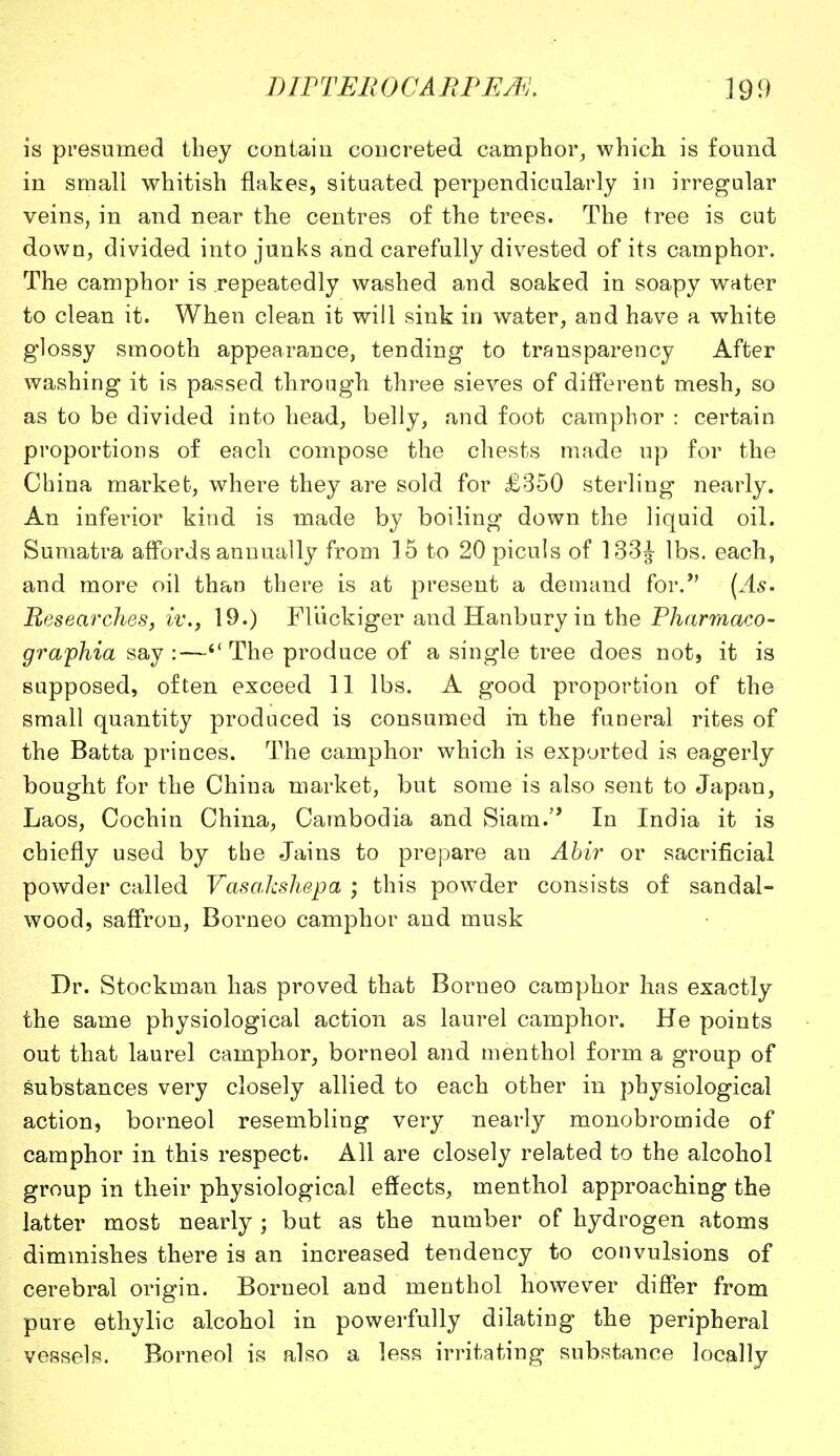 is presumed they contain concreted camphor, which is found in small whitish flakes, situated perpendicularly in irregular veins, in and near the centres of the trees. The tree is cut down, divided into junks and carefully divested of its camphor. The camphor is repeatedly washed and soaked in soapy water to clean it. When clean it will sink in water, and have a white glossy smooth appearance, tending to transparency After washing it is passed through three sieves of different mesh, so as to be divided into head, belly, and foot camphor : certain proportions of each compose the chests made up for the China market, where they are sold for £350 sterling nearly. An inferior kind is made by boiling down the liquid oil. Sumatra affords annually from 15 to 20piculs of 133J lbs. each, and more oil than there is at present a demand for. (As. Researches, iv., 19.) FUickiger and Hanbury in the Pharmaco- graphia say :—*' The produce of a single tree does not, it is supposed, often exceed 11 lbs. A good proportion of the small quantity produced is consumed in the funeral rites of the Batta princes. The camphor which is exported is eagerly bought for the China market, but some is also sent to Japan, Laos, Cochin China, Cambodia and Siam. In India it is chiefly used by the Jains to prepare an Abir or sacrificial powder called Vasakshepa ; this powder consists of sandal- wood, saffron, Borneo camphor and musk Dr. Stockman has proved that Borneo camphor has exactly the same physiological action as laurel camphor. He points out that laurel camphor, borneol and menthol form a group of substances very closely allied to each other in physiological action, borneol resembling very nearly monobromide of camphor in this respect. All are closely related to the alcohol group in their physiological effects, menthol approaching the latter most nearly; but as the number of hydrogen atoms diminishes there is an increased tendency to convulsions of cerebral origin. Borneol and menthol however differ from pure ethylic alcohol in powerfully dilating the peripheral vessels. Borneol is also a less irritating substance locally