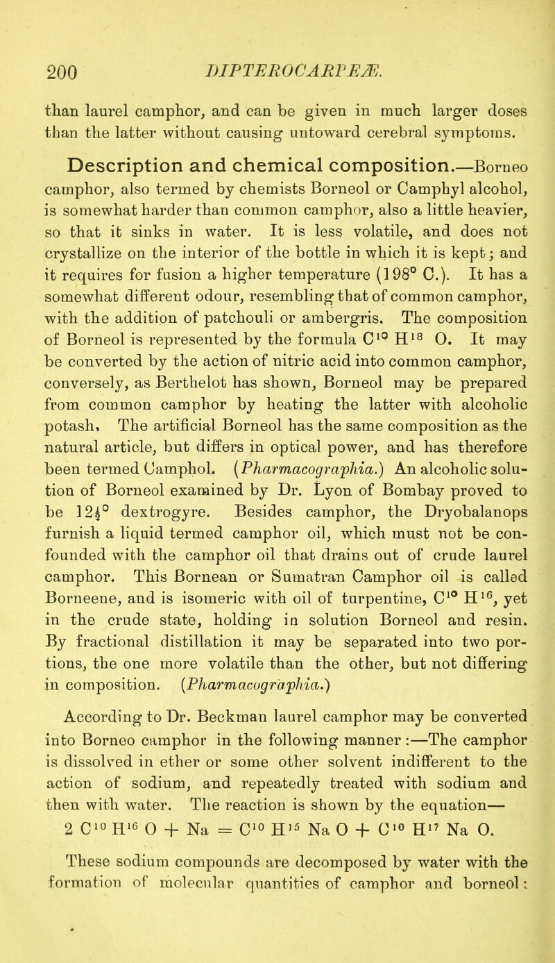 than laurel camphor, and can be given in much larger doses than the latter without causing untoward cerebral symptoms. Description and chemical composition.—Borneo camphor, also termed by chemists Borneol or Camphyl alcohol, is somewhat harder than common camphor, also a little heavier, so that it sinks in water. It is less volatile, and does not crystallize on the interior of the bottle in which it is kept; and it requires for fusion a higher temperature (198° C). It has a somewhat different odour, resembling that of common camphor, with the addition of patchouli or ambergris. The composition of Borneol is represented by the formula C10 H18 0. It may be converted by the action of nitric acid into common camphor, conversely, as Berthelot has shown, Borneol may be prepared from common camphor by heating the latter with alcoholic potash, The artificial Borneol has the same composition as the natural article, but differs in optical power, and has therefore been termed (Jamphol. (Pharmacographid.) An alcoholic solu- tion of Borneol examined by Dr. Lyon of Bombay proved to be 12£° dextrogyre. Besides camphor, the Dryobalanops furnish a liquid termed camphor oil, which must not be con- founded with the camphor oil that drains out of crude laurel camphor. This Bornean or Sumatran Camphor oil is called Borneene, and is isomeric with oil of turpentine, C10 H16, yet in the crude state, holding in solution Borneol and resin. By fractional distillation it may be separated into two por- tions, the one more volatile than the other, but not differing in composition. (Pharmacographia.) According to Dr. Beckman laurel camphor may be converted into Borneo camphor in the following manner :—The camphor is dissolved in ether or some other solvent indifferent to the action of sodium, and repeatedly treated with sodium and then with water. The reaction is shown by the equation— 2 C10H16 O + Na = C10 HJ5 Na 0 + C10 H1? Na 0. These sodium compounds are decomposed by water with the formation of molecular quantities of camphor and borneol: