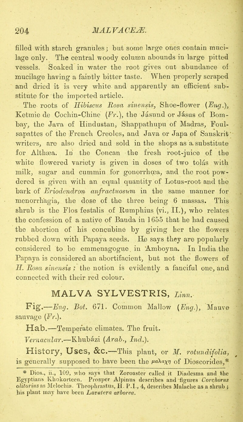 filled with starch granules; but some large ones contain muci- lage only. The central woody column abounds in large pitted vessels. Soaked in water the root gives out abundance of mucilage having a faintly bitter taste. When properly scraped and dried it is very white and apparently an efficient sub- stitute for the imported article. The roots of Hibiscus Rosa sinensis,, Shoe-flower (Eng.), Ketmie de Cochin-Chine (Ft.), the Jasund or Jasus of Bom- bay, the Java of Hindustan, Shappathupu of Madras, Foul- sapattes of the French Creoles, and Java or Japa of Sanskrit* writers, are also dried and sold in the shops as a. substitute for Althasa. Id the Concan the fresh root-juice of the white flowered variety is given in doses of two tolas with milk, sugar and cummin for gonorrhoea, and the root pow- dered is given with an equal quantity of Lotus-root and the bark of Eriodendron anfractuosum in the same manner for monorrhagia, the dose of the three being 6 massas. This shrub is the Flos festalis of Rumphius (vi., II.), who relates the confession of a native of Banda in 1655 that he had caused the abortion of his concubine by giving her the flowers rubbed down with Papaya seeds. He says they are popularly considered to be emmenagogue. in Amboyna. In India the Papaya is considered an abortifacient, but not the flowers of H. Rosa sinensis ; the notion is evidently a fanciful one, and connected with their red colour. MALVA SYLVESTRIS, Linn. Fig,—Eng. Bot. 671. Common Mallow (Eng.), Mauv© sauvage (Fr.), Hab.—Temperate climates. The fruit. Vernacular.—Rhubazi (Arab., IncL). History, Uses, &C.—This plant, or M. rotundifolia, is generally supposed to have been the p-aXu^ 0f Dioscorides,* * Dios., ii., 109, yvho says that Zoroaster called it Diadesma and the Egyptians Khokorteen. Prosper Alpinus describes and figures Corchorus olitorius as Melochia. Theophrastus, H. P.I., 4, describes Malache as a shrub ; bis plant may have been Lavatera arborea.