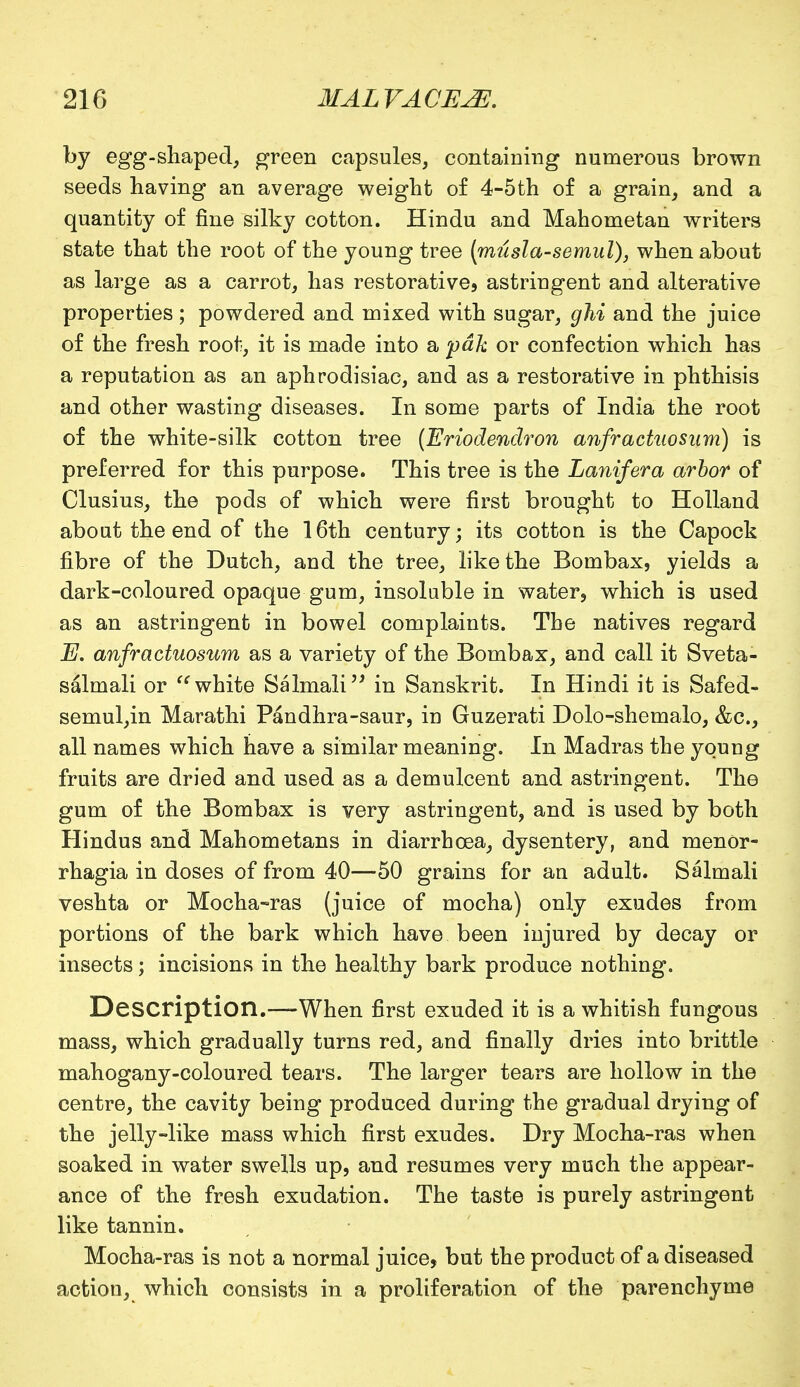 by egg-shaped, green capsules, containing numerous brown seeds having an average weight of 4-5th of a grain, and a quantity of fine silky cotton. Hindu and Mahometan writers state that the root of the young tree (musla-semul), when about as large as a carrot, has restorative, astringent and alterative properties; powdered and mixed with sugar, ghi and the juice of the fresh root, it is made into a pdk or confection which has a reputation as an aphrodisiac, and as a restorative in phthisis and other wasting diseases. In some parts of India the root of the white-silk cotton tree (Eriodenclron anfractuosum) is preferred for this purpose. This tree is the Lanifera arbor of Clusius, the pods of which were first brought to Holland aboat the end of the 16th century; its cotton is the Capock fibre of the Dutch, and the tree, like the Bombax, yields a dark-coloured opaque gum, insoluble in water, which is used as an astringent in bowel complaints. The natives regard E. anfractuosum as a variety of the Bombax, and call it Sveta- salmali or  white Salmali in Sanskrit. In Hindi it is Safed- semul,in Marathi Pandhra-saur, in Guzerati Dolo-shemalo, &c, all names which have a similar meaning. In Madras the young fruits are dried and used as a demulcent and astringent. The gum of the Bombax is very astringent, and is used by both Hindus and Mahometans in diarrhoea, dysentery, and monor- rhagia in doses of from 40—50 grains for an adult. Salmali veshta or Mocha-ras (juice of mocha) only exudes from portions of the bark which have been injured by decay or insects; incisions in the healthy bark produce nothing. Description.—When first exuded it is a whitish fungous mass, which gradually turns red, and finally dries into brittle mahogany-coloured tears. The larger tears are hollow in the centre, the cavity being produced during the gradual drying of the jelly-like mass which first exudes. Dry Mocha-ras when soaked in water swells up, and resumes very much the appear- ance of the fresh exudation. The taste is purely astringent like tannin. Mocha-ras is not a normal juice, but the product of a diseased action, which consists in a proliferation of the parenchyme