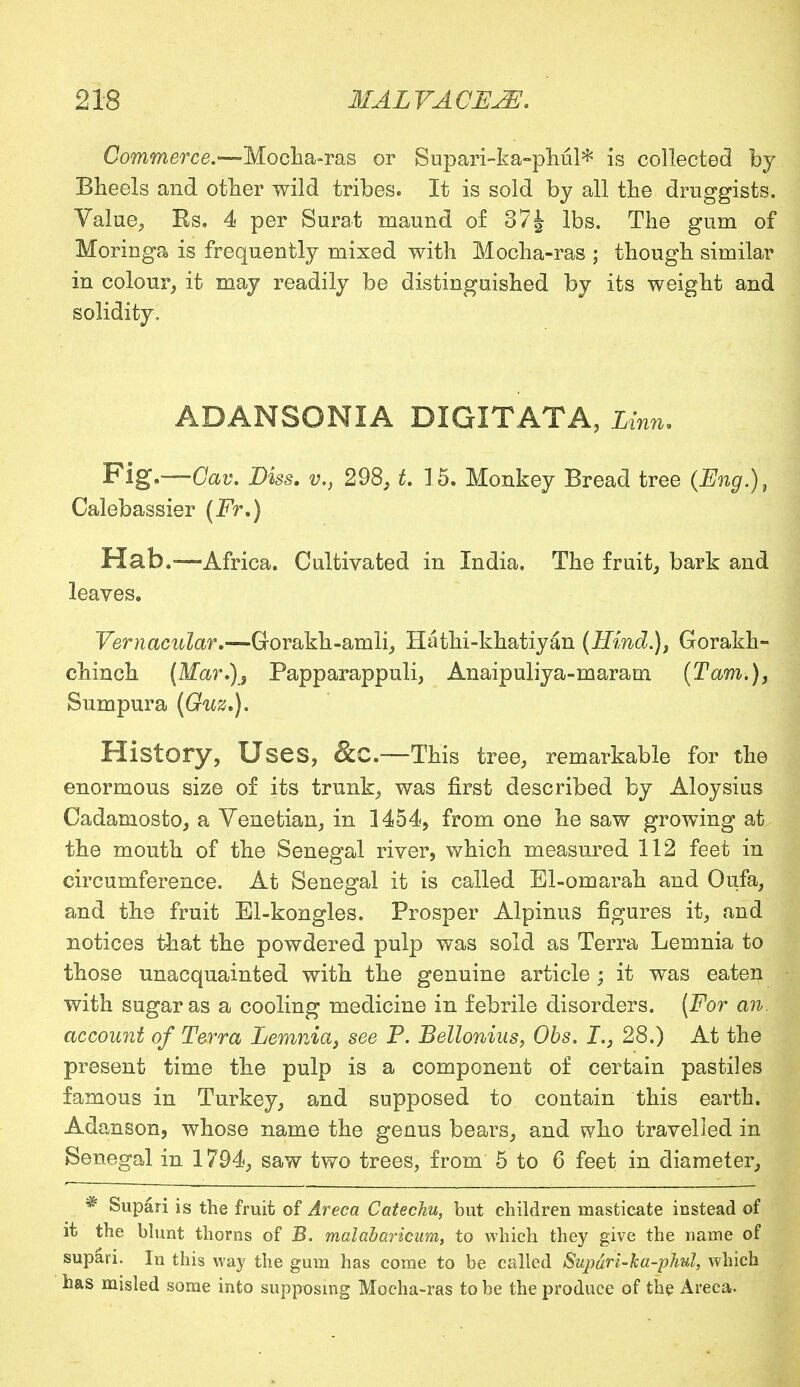 Commerce.—Mocha-ras or Supari-ka-phul* is collected by Bheels and other wild tribes. It is sold by all the druggists. Value, Rs. 4 per Surat ruaund of 37 \ lbs. The gum of Moringa is frequently mixed with Mocha-ras ; though similar in colour, it may readily be distinguished by its weight and solidity, ADANSONIA DIGITATA, Linn. Fig.—Cav. Diss, v., 298, t. 15. Monkey Bread tree (Eng.), Calebassier (Fr.) Hab.—Africa. Cultivated in India. The fruit, bark and leaves. Vernacular.—Gorakh-amli, Hathi-khatiyan (Hind.), Gorakh- chinch (Mar.), Papparappuli, Anaipuliya-maram (Tarn.), Sumpura (Guz.). History, Uses, &C.—This tree, remarkable for the enormous size of its trunk, was first described by Aloysius Cadamosto, a Venetian, in 1454, from one he saw growing at the mouth of the Senegal river, which measured 112 feet in circumference. At Senegal it is called El-omarah and Oufa, and the fruit El-kongles. Prosper Alpinus figures it, and notices that the powdered pulp was sold as Terra Lemnia to those unacquainted with the genuine article; it was eaten with sugar as a cooling medicine in febrile disorders. (For an. account of Terra Lemnia, see P. Bellonius, Obs. I., 28.) At the present time the pulp is a component of certain pastiles famous in Turkey, and supposed to contain this earth. Adanson, whose name the genus bears, and who travelled in Senegal in 1794, saw two trees, from 5 to 6 feet in diameter, * Supari is the fruit of Areca Catechu, but children masticate instead of it the blunt thorns of B. malabaricum, to which they give the name of supari. In this way the gum has come to be called Supdri-ka-phul, which has misled some into supposing Mocha-ras to be the produce of the Areca.