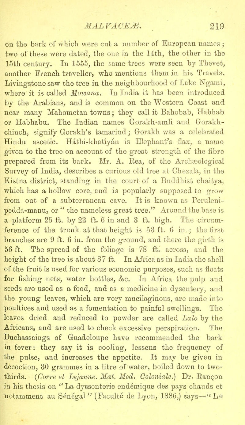 on the bark of which, were cut a number of European names ; two of these were dated, the one in the 14th, the other in the 15th century. In 1555, the same trees were seen by Thevet, another French traveller, who mentions them in his Travels. Livingstone saw the tree in the neighbourhood of Lake Ngami, where it is called Mowana, In India it has been introduced by the Arabians, and is common on the Western Coast and near many Mahometan towns; they call it Bahobab, Habhab or Habhabu. The Indian names Gorakh-amli and Gorakk- chinch, signify Gorakk's tamarind; Gorakh was a celebrated Hindu ascetic. Hathi-khatiyan is Elephant's flax, a name given to the tree on account of the great strength of the fibre prepared from its bark. Mr. A. Rea, of the Archasological Survey of India, describes a curious old tree at Chezala, in the Kistna district, standing in the court of a Buddhist chaitya, which has a hollow core, and is popularly supposed to grow from out of a subterranean cave. It is known as Peruleni- pedds>manu, or  the nameless great tree. Around the base is a platform 25 ft. by 22 ft. 6 in and 3 ft. high. The circum- ference of the trunk at that height is 53 ft. 6 in.; the first branches are 9 ft. 6 in. from the ground, and there the girth is 56 ft. The spread of the foliage is 78 ft. across, and the height of the tree is about 87 ft. In Africa as in India the shell of the fruit is used for various economic purposes, such as floats for fishing nets, water bottles, &c. In Africa the pulp and seeds are used as a food, and as a medicine in dysentery, and the young leaves, which are very mucilaginous, are made into poultices and used as a fomentation to painful swellings. The leaves dried and reduced to powder are called Lalo by the Africans, and are used to check excessive perspiration. The Duchassaiogs of Guadeloupe have recommended the bark in fever: they say it is cooling, lessens the frequency of the pulse, and increases the appetite. It may be given in decoction, 30 grammes in a litre of water, boiled down to two- thirds. (Corre et Lejanne. Mat. Med, Coloniale.) Dr. Rangon in his thesis on  La dyssenterie endemique des pays chauds et notamment au Senegal,; (Faculte de Lyon, 1886,) says—ffi Le