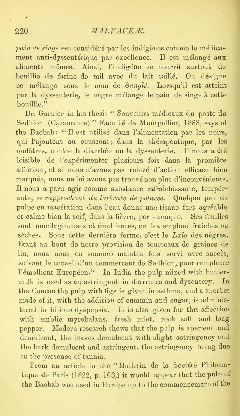 pain de singe est considers par les indigenes com me le medica- ment anti-dyssenterique par excellence. II est melange aux aliments memes. Ainsi, Pindigene se nourrit surtout de bouillie de farine de mil avec du lait caille. On designe ce melange sous le nom de 8angle. Lorsqu'il est atteint par la dyssenterie, le negre melange le pain de singe a, cette bouillie. Dr. Gamier in his thesis  Souvenirs medicaux du poste du Sedhion (Cazamance) Paculte de Montpellier, 1888, says of the Baobab:  II est utilise dans l'alimentation par les noirs, qui Pajoutent au couscous; dans la therapeutique, par les mulatres, centre la diarrhee ou la dyssenterie. II nous a ete loisible de Pexperimenter plusieurs fois dans la premiere affection, et si nous n'avons pas releve d'action efficace bien marquee, nous ne lui avons pas trouve non plus d'inconvenients. II nous a paru agir comme substance rafraichissante, temper- ante, se rapprochant du tartrate de potasse. Quelque pen de pulpe en maceration dans l'eau donne une tisane fort agreable et calme bien la soif, dans la fievre, par exemple. Ses feuilles sont mucilagineuses et emollientes, on les emploie fraiches ou seches. Sous cette derniere forme, e'est le Lalo des negres. Etant au bout de notre provision de tourteaux de graines de lin, nous nous en sommes maintes fois servi avec succes, suivant le conseil d'un commercant de Sedhion, pour remplacer F emollient Europeen. In India the pulp mixed with butter- milk is used as an astringent in diarrhoea and dysentery. In the Concan the pulp with figs is given in asthma, and a sherbet made of it, with the addition of cummin and sugar, is adminis- tered in bilious dyspepsia. It is also given for this affection with emblic myrobalans, fresh mint, rock salt and long pepper. Modern research shows that the palp is aperient and demulcent, the leaves demulcent with slight astringency and the bark demulcent and astringent, the astringency being due to the presence of tannin. From an article in the  Bulletin de la Societe Philoma- tique de Paris (1822, p. 103,) it would appear that the pulp of the Baobab was used in Europe up to the commencement of the