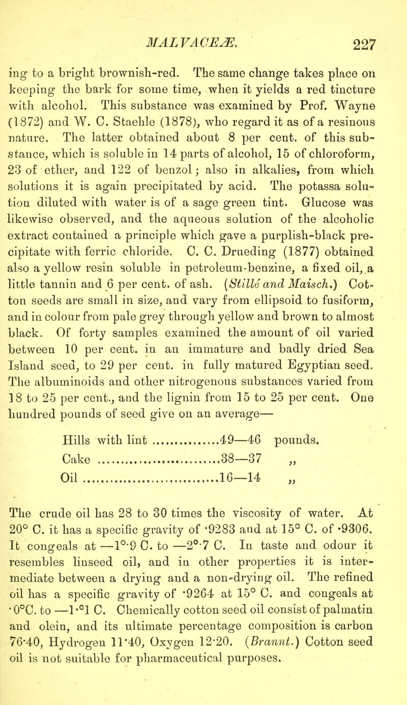 ing to a bright brownish-red. The same change takes place on keeping the bark for some time, when it yields a red tincture with alcohol. This substance was examined by Prof. Wayne (1872) and W. C. Staehle (1878), who regard it as of a resinous nature. The latter obtained about 8 per cent, of this sub- stance, which is soluble in 14 parts of alcohol, 15 of chloroform, 23 of ether, and 122 of benzol; also in alkalies, from which solutions it is again precipitated by acid. The potassa solu- tion diluted with water is of a sage green tint. Glucose was likewise observed, and the aqueous solution of the alcoholic extract contained a principle which gave a purplish-black pre- cipitate with ferric chloride. C. C. Drueding (1877) obtained also a yellow resin soluble in petroleum-benzine, a fixed oil,.a little tannin and 6 per cent, of ash. (Stille and Maisch.) Cot- ton seeds are small in size, and vary from ellipsoid to fusiform, and in colour from pale grey through yellow and brown to almost black. Of forty samples examined the amount of oil varied between 10 per cent, in an immature and badly dried Sea Island seed, to 29 per cent, in fully matured Egyptian seed. The albuminoids and other nitrogenous substances varied from 18 to 25 per cent., and the lignin from 15 to 25 per cent. One hundred pounds of seed give on an average- Hills with lint , 49—46 pounds. Cake 38—37 Oil 16—14 The crude oil has 28 to 30 times the viscosity of water. At 20° C. it has a specific gravity of 9283 and at 15° C. of -9306. It conceals at —1°'9 C to —2°7 C. In taste and odour it resembles linseed oil, and in other properties it is inter- mediate between a drying and a non-drying oil. The refined oil has a specific gravity of '9264 at 15° C. and congeals at ' 0°C. to —1 *°1 C. Chemically cotton seed oil consist of palmatin and olein, and its ultimate percentage composition is carbon 76-40, Hydrogen 11*40, Oxygen 12-20. (Brannt.) Cotton seed oil is not suitable for pharmaceutical purposes.