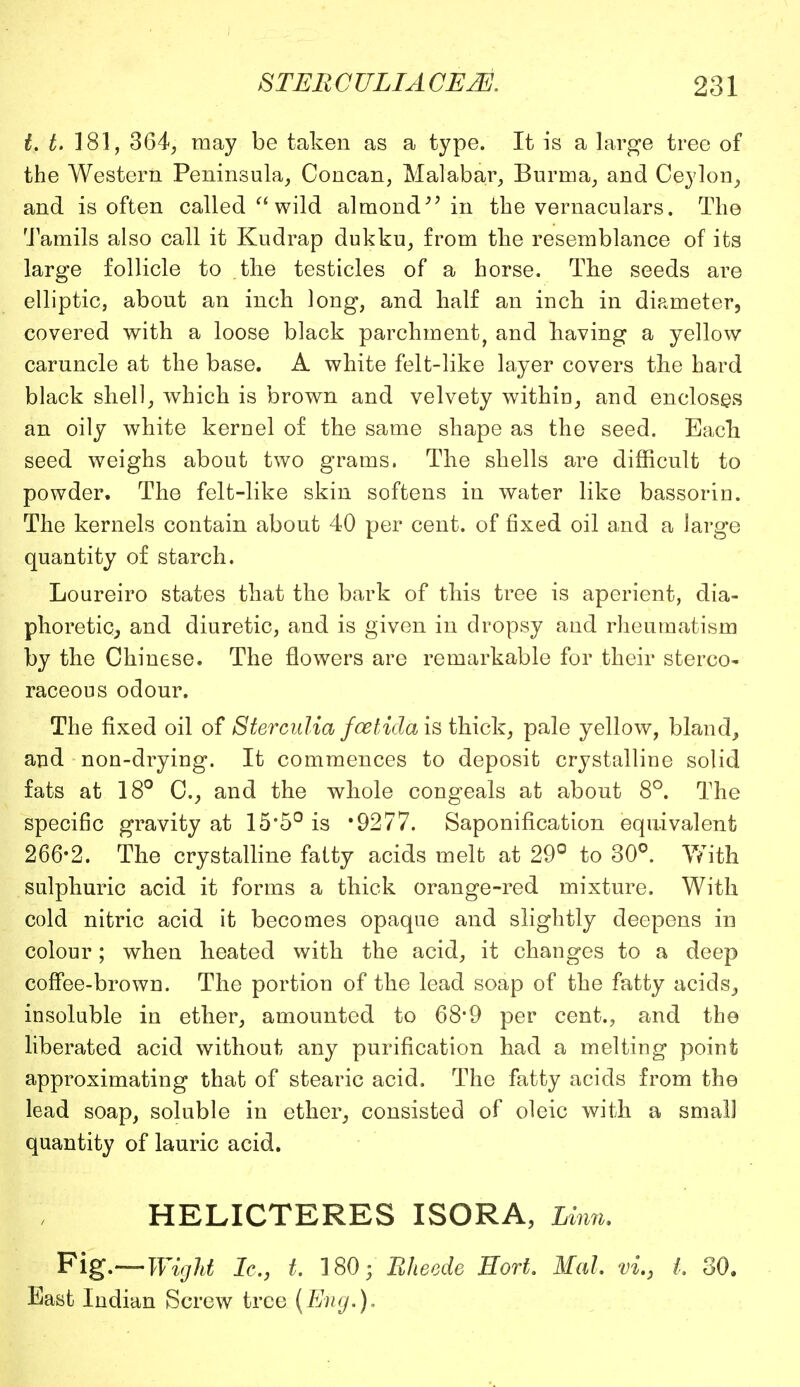 t. t. 181, 364, may be taken as a type. It is a large tree of the Western Peninsula, Concan, Malabar, Burma, and Ceylon, and is often called wild almond'' in the vernaculars. The Tamils also call it Kudrap dukku, from the resemblance of its large follicle to the testicles of a horse. The seeds are elliptic, about an inch long, and half an inch in diameter, covered with a loose black parchment, and having a yellow caruncle at the base. A white felt-like layer covers the hard black shell, which is brown and velvety within, and encloses an oily white kernel of the same shape as the seed. Each seed weighs about two grams. The shells are difficult to powder. The felt-like skin softens in water like bassorin. The kernels contain about 40 per cent, of fixed oil and a large quantity of starch. Loureiro states that the bark of this tree is aperient, dia- phoretic,, and diuretic, and is given in dropsy and rheumatism by the Chinese. The flowers are remarkable for their stereo- raceous odour. The fixed oil of Sterculia foetidais thick, pale yellow, bland, and non-drying. It commences to deposit crystalline solid fats at 18° C, and the whole congeals at about 8°. The specific gravity at 15*5° is 9277. Saponification equivalent 266-2. The crystalline fatty acids melt at 29° to 30°. With sulphuric acid it forms a thick orange-red mixture. With cold nitric acid it becomes opaque and slightly deepens in colour; when heated with the acid, it changes to a deep coffee-brown. The portion of the lead soap of the fatty acids, insoluble in ether, amounted to 68*9 per cent., and the liberated acid without any purification had a melting point approximating that of stearic acid. The fatty acids from the lead soap, soluble in ether, consisted of oleic with a small quantity of lauric acid. HELICTERES ISORA, Linn. Fig.—Wight Ic, t. 180; Bheede Hort. Mai vi.3 I 30. East Indian Screw tree (Eng.).