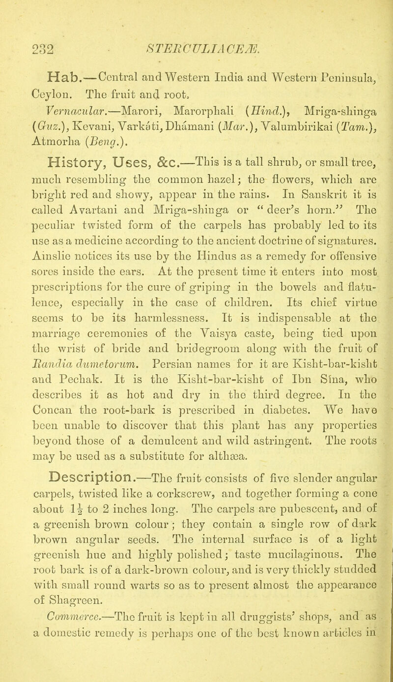 Hab.—Central and Western India and Western Peninsula, Ceylon. The fruit and root, Vernacular.—Marori, Marorphali (Hind.), Mriga-skinga (Guz.), Kevani, Varkati, Dhamani (Mar.), Yalumbirikai (Tarn.), Atmorlia (Beng.). History, Uses, &C.—This is a tall shrub, or small tree, much resembling the common hazel; the flowers, which are bright red and showy, appear in the rains. In Sanskrit it is called Avartani and Mriga-shinga or  deer's horn. The peculiar twisted form of the carpels has probably led to its use as a medicine according to the ancient doctrine of signatures. Amslie notices its use by the Hindus as a remedy for offensive sores inside the ears. At the present time it enters into most prescriptions for the cure of griping in the bowels and flatu- lence, especially in the case of children. Its chief virtue seems to be its harmlessness. It is indispensable at the marriage ceremonies of the Vaisya caste, being tied upon the wrist of bride and bridegroom along with the fruit of Randia dumetorum. Persian names for it are Kisht-bar-kisht and Pechak. It is the Kisht-bar-kisht of Ibn Sma, who describes it as hot and dry in the third degree. In the Concan the root-bark is prescribed in diabetes. We have been unable to discover that this plant has any properties beyond those of a demulcent and wild astringent. The roots may be used as a substitute for althgea. Description.—The fruit consists of five slender angular carpels, twisted like a corkscrew, and together forming a cone about H to 2 inches long. The carpels are pubescent, and of a greenish brown colour ; they contain a single row of dark brown angular seeds. The internal surface is of a light greenish hue and highly polished; taste mucilaginous. The root bark is of a dark-brown colour, and is very thickly studded with small round warts so as to present almost the appearance of Shagreen. Commerce.—The fruit is kept in all druggists' shops, and as a domestic remedy is perhaps one of the best known articles in