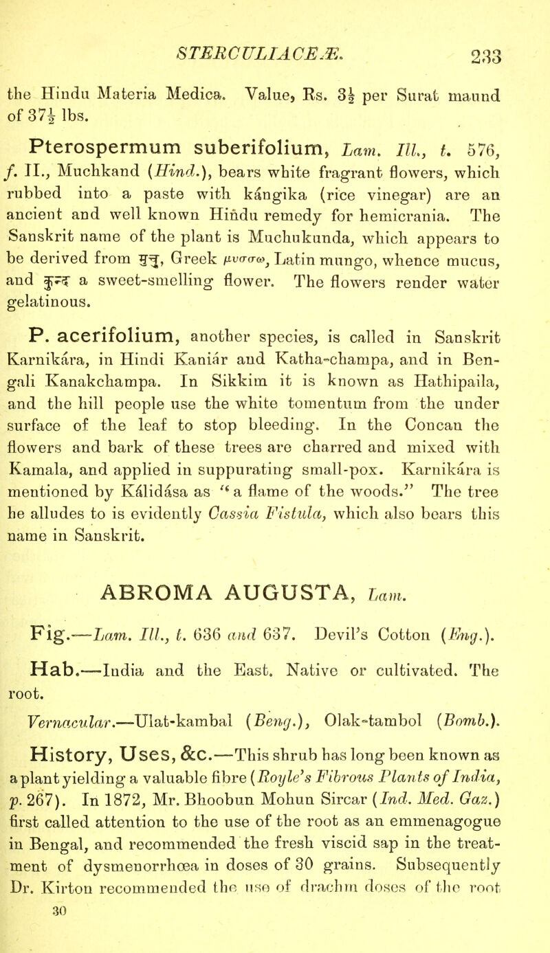 the Hindu Materia Medica. Value, Rs. 3| per Surat maund of 37i lbs. Pterospermum suberifolium, Lam. Ill, t. 576, /. II., Muchkand (Hind.), bears white fragrant flowers, which rubbed into a paste with, kangika (rice vinegar) are an ancient and well known Hindu remedy for hemicrania. The Sanskrit name of the plant is Muchukunda, which appears to be derived from g^, Greek fivtraa^ Latin mungo, whence mucus, and a sweet-smelling flower. The flowers render water gelatinous. P. acerifolium, another species, is called in Sanskrit Karnikara, in Hindi Kaniar and Katha-champa, and in Ben- gali Kanakchampa. In Sikkim it is known as Hathipaila, and the hill people use the white tomentum from the under surface of the leaf to stop bleeding. In the Con can the flowers and bark of these trees are charred and mixed with Kamala, and applied in suppurating small-pox. Karnikara is mentioned by Kalid asa as ' a flame of the woods. The tree he alludes to is evidently Cassia Fistula, which also bears this name in Sanskrit. ABROMA AUGUSTA, Lam. Fig.—Lam. 17/., t. 636 and 637. Devil's Cotton (Eng.). Hab.—India and the East. Native or cultivated. The root. Vernacular.—Ulat-kambal (Beng.), Olak-tambol (Bomb.). History, Uses, &C.—This shrub has long been known as a plant yielding a valuable fibre (Route's Fibrous Plants of India, p. 267). In 1872, Mr. Bhoobun Mohun Sircar (Ind. Med. Gaz.) first called attention to the use of the root as an emmenagogue in Bengal, and recommended the fresh viscid sap in the treat- ment of dysmenorrhoea in doses of 30 grains. Subsequently Dr. Kirton recommended the use of drachm doses of the root •30