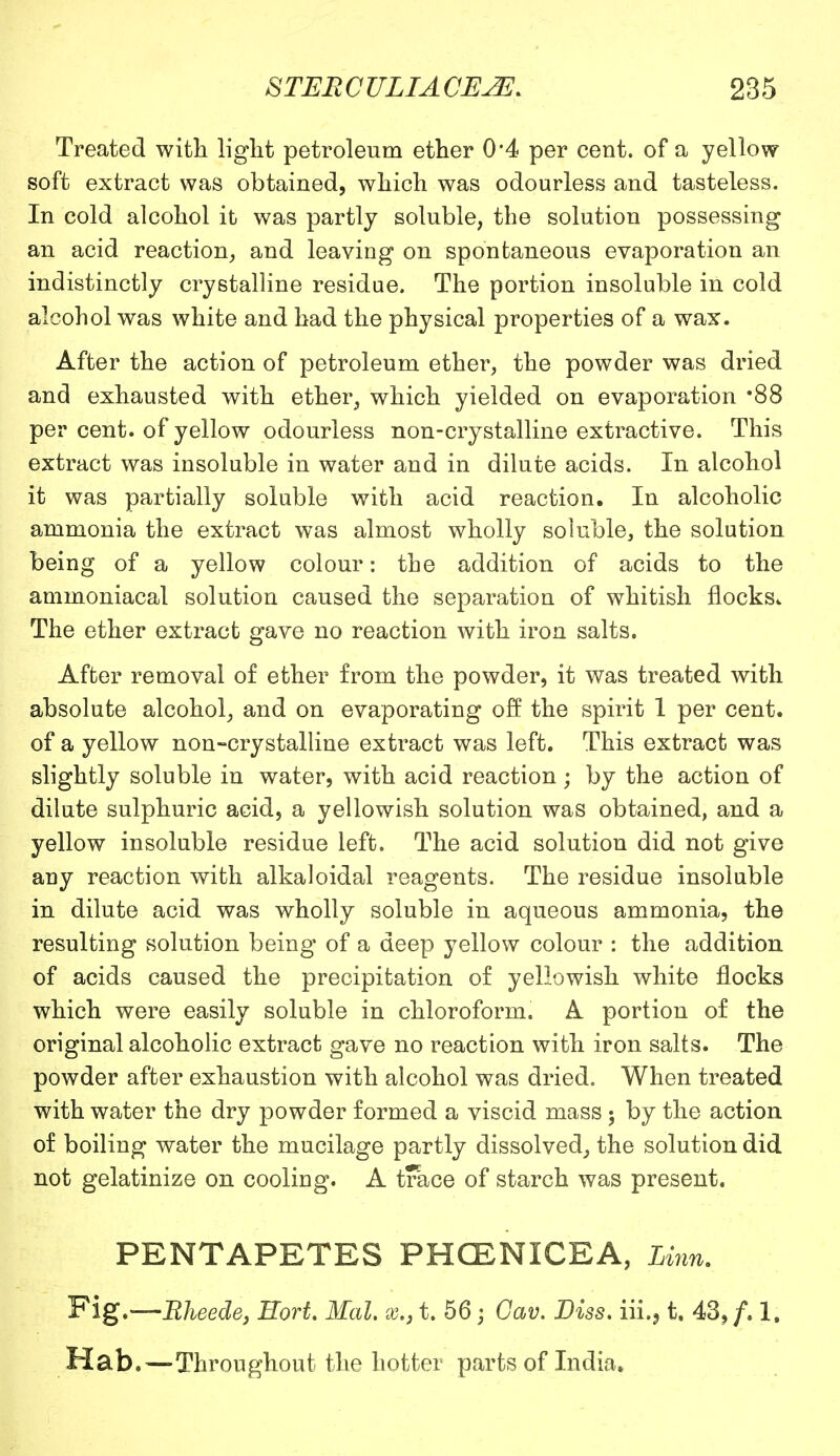 Treated with light petroleum ether 0*4 per cent, of a yellow soft extract was obtained, which was odourless and tasteless. In cold alcohol it was partly soluble, the solution possessing an acid reaction, and leaving on spontaneous evaporation an indistinctly crystalline residue. The portion insoluble in cold alcohol was white and had the physical properties of a wax. After the action of petroleum ether, the powder was dried and exhausted with ether, which yielded on evaporation 88 per cent, of yellow odourless non-crystalline extractive. This extract was insoluble in water and in dilute acids. In alcohol it was partially soluble with acid reaction. In alcoholic ammonia the extract was almost wholly soluble, the solution being of a yellow colour: the addition of acids to the ammoniacal solution caused the separation of whitish flocks. The ether extract gave no reaction with iron salts. After removal of ether from the powder, it was treated with absolute alcohol, and on evaporating off the spirit 1 per cent, of a yellow non-crystalline extract was left. This extract was slightly soluble in water, with acid reaction; by the action of dilute sulphuric acid, a yellowish solution was obtained, and a yellow insoluble residue left. The acid solution did not give any reaction with alkaloidal reagents. The residue insoluble in dilute acid was wholly soluble in aqueous ammonia, the resulting solution being of a deep yellow colour : the addition of acids caused the precipitation of yellowish white flocks which were easily soluble in chloroform. A portion of the original alcoholic extract gave no reaction with iron salts. The powder after exhaustion with alcohol was dried. When treated with water the dry powder formed a viscid mass ; by the action of boiling water the mucilage partly dissolved, the solution did not gelatinize on cooling. A trace of starch was present. PENTAPETES PHCENICEA, Linn. Fig.—Rheede, Hort. Mai. x.31. 56; Oav. Diss. iii,51. 43,/. 1, Hab.—Throughout the hotter parts of India.