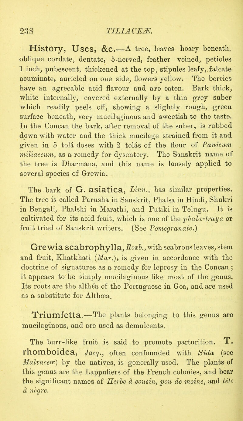 HistOry, Uses, &C.—A tree, leaves hoary beneath, oblique cordate, dentate, 5-nerved, feather veined, petioles 1 inch, pubescent, thickened at the top, stipules leafy,.falcate acuminate, auricled on one side, flowers yellow. The berries have an agreeable acid flavour and are eaten. Bark thick, white internally, covered externally by a thin grey suber which readily peels off, showing a slightly rough, green surface beneath, very mucilaginous and sweetish to the taste. In the Concan the bark, after removal of the suber, is rubbed down with water and the thick mucilage strained from it and given in 5 tola doses with 2 tolas of the flour of Panicum miliaceum., as a remedy for dysentery. The Sanskrit name of the tree is Dharmana, and this name is loosely applied to several species of Grewia. The bark of G. asiatica, Linn., has similar properties. The tree is called Parusha in Sanskrit, Phalsa in Hindi, Shukri in Bengali, Phalshi in Marathi, and Piitiki in Telugu. It is cultivated for its acid fruit, which is one of the phala-traya or fruit triad of Sanskrit writers. (See Pomegranate,) Grewia SCabrophylla, Roxb., with scabrous leaves, stem and fruit, Khatkhati (Mar.), is given in accordance with the doctrine of signatures as a remedy for leprosy in the Concan ; it appears to be simply mucilaginous like most of the genus. Its roots are the althea of the Portuguese in Goa, and are used as a substitute for Althaea, Triumfetta.—The plants belonging to this genus are mucilaginous, and are used as demulcents. The burr-like fruit is said to promote parturition. T. rhomboidea, Jacg., often confounded with Sida (see Malvaceae) by the natives, is generally used. The plants of this genus are the Lappuliers of the French colonies, and bear the significant names of Herbe a cousin, jpou de moine, and tete a negre.