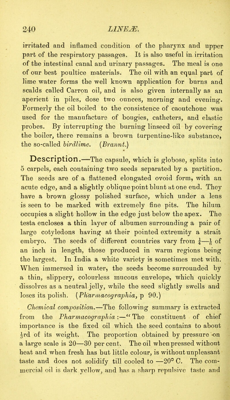 irritated and inflamed condition of the pharynx and upper part of the respiratory passages. It is also useful in irritation of the intestinal canal and urinary passages. The meal is one of our best poultice materials. The oil with an equal part of lime water forms the well known application for burns and scalds called Carron oil, and is also given internally as an aperient in piles, dose two ounces, morning and evening. Formerly the oil boiled to the consistence of caoutchouc was used for the manufacture of bougies, catheters, and elastic probes. By interrupting the burning linseed oil by covering the boiler, there remains a brown turpentine-like substance, the so-called birdlime. (Brannt.) Description.—-The capsule, which is globose, splits into 5 carpels, each containing two seeds separated by a partition. The seeds are of a flattened elongated ovoid form, with an acute edge, and a slightly oblique point blunt atone end. They have a brown glossy polished surface, which under a lens is seen to be marked with extremely fine pits. The hilum occupies a slight hollow in the edge just below the apex. The testa encloses a thin layer of albumen surrounding a pair of large cotyledons having at their pointed extremity a strait embryo. The seeds of different countries vary from J—J of an inch in length, those produced in warm regions being the largest. In India a white variety is sometimes met with. When immersed in water, the seeds become surrounded by a thin, slippery, colourless mucous envelope, which quickly dissolves as a neutral jelly, while the seed slightly swells and loses its polish. [Ph'armacographid, p 90.) Chemical composition.—The following summary is extracted from the Pharmacographia:— The constituent of chief importance is the fixed oil which the seed contains to about Jrd of its weight. The proportion obtained by pressure -on a large scale is 20—30 percent. The oil when pressed without heat and when fresh has but little colour, is without unpleasant taste and does not solidify till cooled to —20° C. The com- mercial oil is dark yellow, and has a sharp repulsive taste and