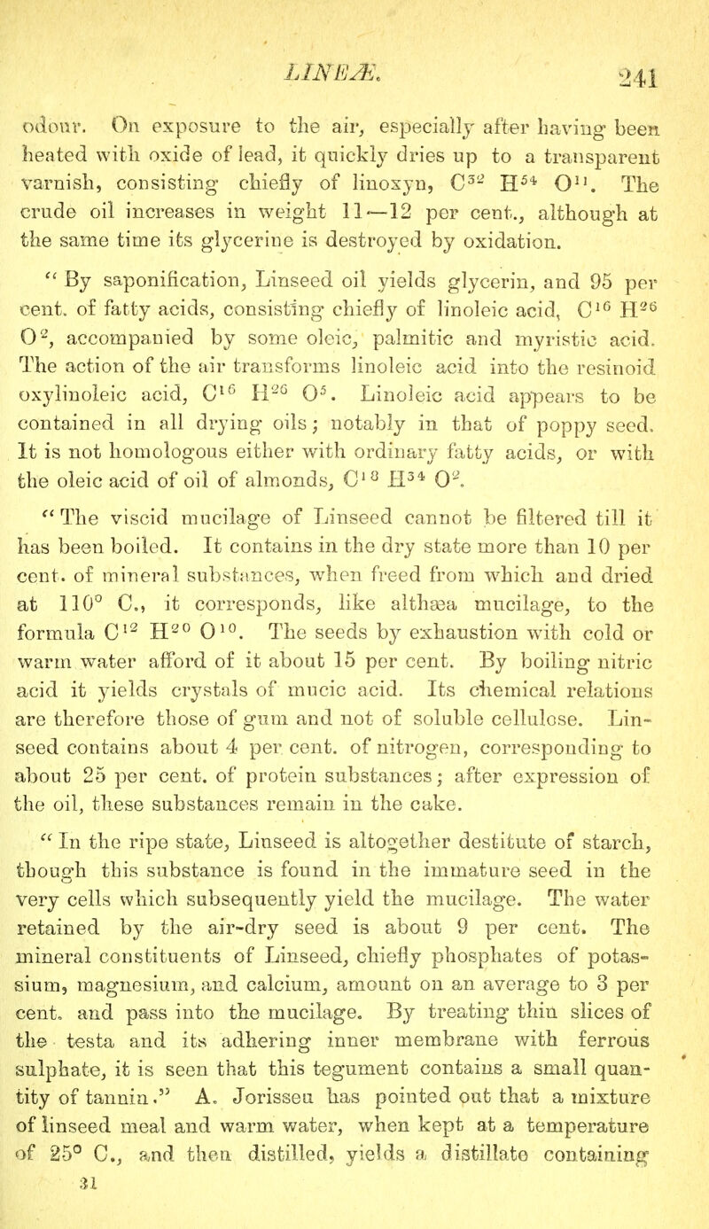 odour. On exposure to the air, especially after having been heated with oxide of lead, it quickly dries up to a transparent varnish, consisting chiefly of linoxyn, C32 H5* O11. The crude oil increases in weight 11—12 per cent., although at the same time its glycerine is destroyed by oxidation.  By saponification, Linseed oil yields glycerin, and 95 per cent, of fatty acids, consisting* chiefly of linoleic acid, C16 H26 O2, accompanied by some oleic, palmitic and myristic acid. The action of the air transforms linoleic acid into the resinoid oxylinoleic acid, GlG R2G O5. Linoleic acid appears to be contained in all drying oils; notably in that of poppy seed. It is not homologous either with ordinary fatty acids, or with the oleic acid of oil of almonds, C18 H34 0* The viscid mucilage of Linseed cannot be filtered till it has been boiled. It contains in the dry state more than 10 per cent, of mineral substances, when freed from which and dried at 110° C, it corresponds, like althaea mucilage, to the formula C12 H20 O10. The seeds by exhaustion with cold or warm water afford of it about 15 per cent. By boiling nitric acid it yields crystals of mucic acid. Its chemical relations are therefore those of gum and not of soluble cellulose. Lin- seed contains about 4 per cent, of nitrogen, corresponding to about 25 per cent, of protein substances; after expression of the oil, these substances remain in the cake.  In the ripe state, Linseed is altogether destitute of starch, though this substance is found in the immature seed in the very cells which subsequently yield the mucilage. The water retained by the air-dry seed is about 9 per cent. The mineral constituents of Linseed, chiefly phosphates of potas- sium, magnesium, and calcium, amount on an average to 3 per cent, and pass into the mucilage. By treating thin slices of the testa and its adhering inner membrane with ferrous sulphate, it is seen that this tegument contains a small quan- tity of tannin.35 A. Jorisseu has pointed out that a mixture of linseed meal and warm water, when kept at a temperature of 25° C, and then distilled, yields a distillate containing n