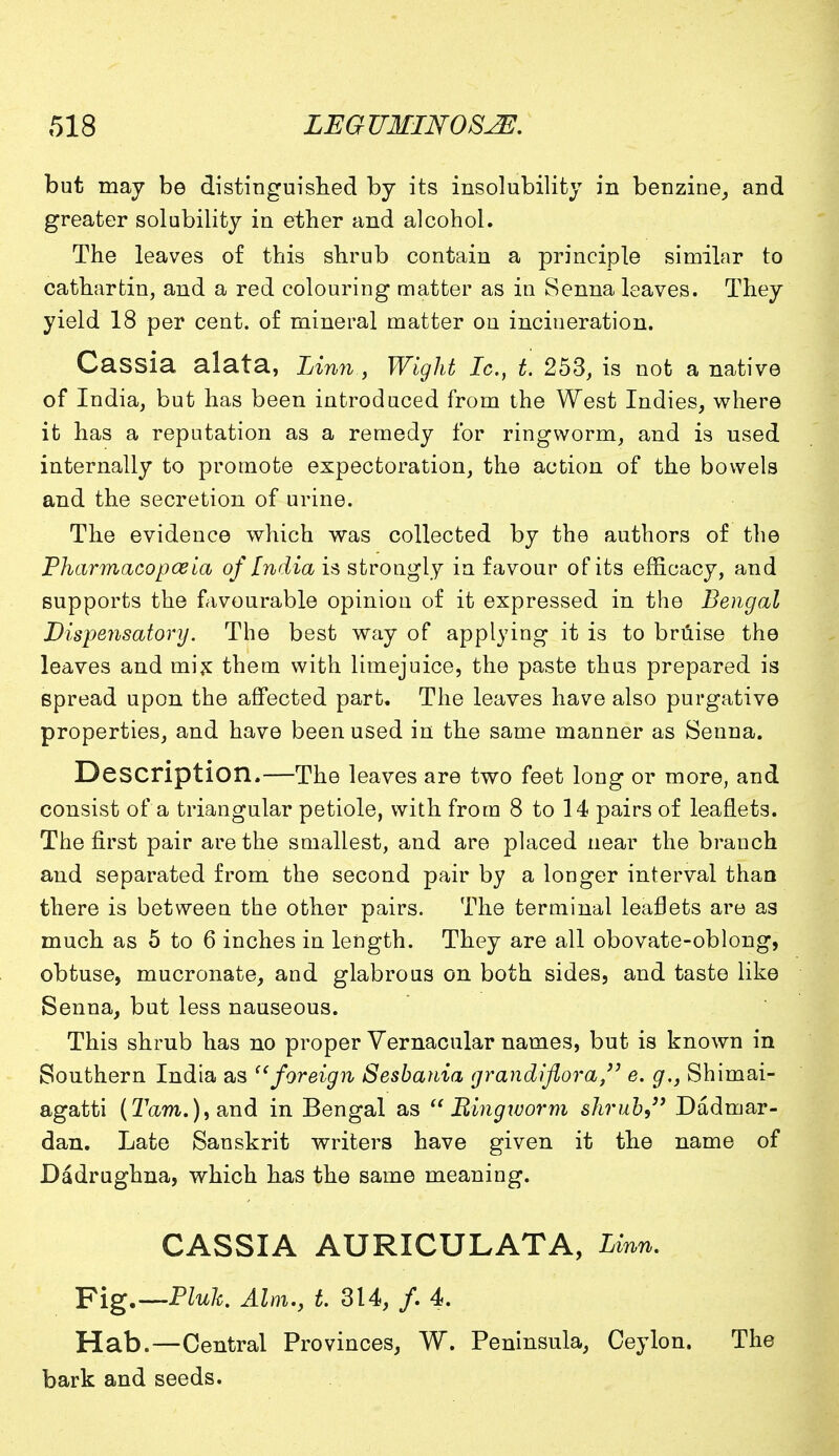 but may be distinguished by its insolubility in benzine, and greater solubility in ether and alcohol. The leaves of this shrub contain a principle similar to catharfcin, and a red colouring matter as in Senna leaves. They yield 18 per cent, of mineral matter on incineration. Cassia alata, Linn,, Wight Ic, t. 253, is not a native of India, but has been introduced from the West Indies, where it has a reputation as a remedy for ringworm, and is used internally to promote expectoration, the action of the bowels and the secretion of urine. The evidence which was collected by the authors of the Pharmacopoeia of India is strongly in favour of its efficacy, and supports the favourable opinion of it expressed in the Bengal Dispensatory. The best way of applying it is to bruise the leaves and mix them with limejuice, the paste thus prepared is spread upon the affected part. The leaves have also purgative properties, and have been used in the same manner as Senna. Description.—The leaves are two feet long or more, and consist of a triangular petiole, with from 8 to 14 pairs of leaflets. The first pair are the smallest, and are placed near the branch and separated from the second pair by a longer interval than there is between the other pairs. The terminal leaflets are as much as 5 to 6 inches in length. They are all obovate-oblong, obtuse, mucronate, and glabrous on both sides, and taste like Senna, but less nauseous. This shrub has no proper Vernacular names, but is known in Southern India as foreign Sesbania grandiflora, e. g., Shimai- agatti (27&m.),and in Bengal as Ringworm shrub, Dadmar- dan. Late Sanskrit writers have given it the name of Dadrughna, which has the same meaning. CASSIA AURICULATA, Linn. Fig.— Pluh. Aim., t. 314, /. 4. Hab.—Central Provinces, W. Peninsula, Ceylon. The bark and seeds.