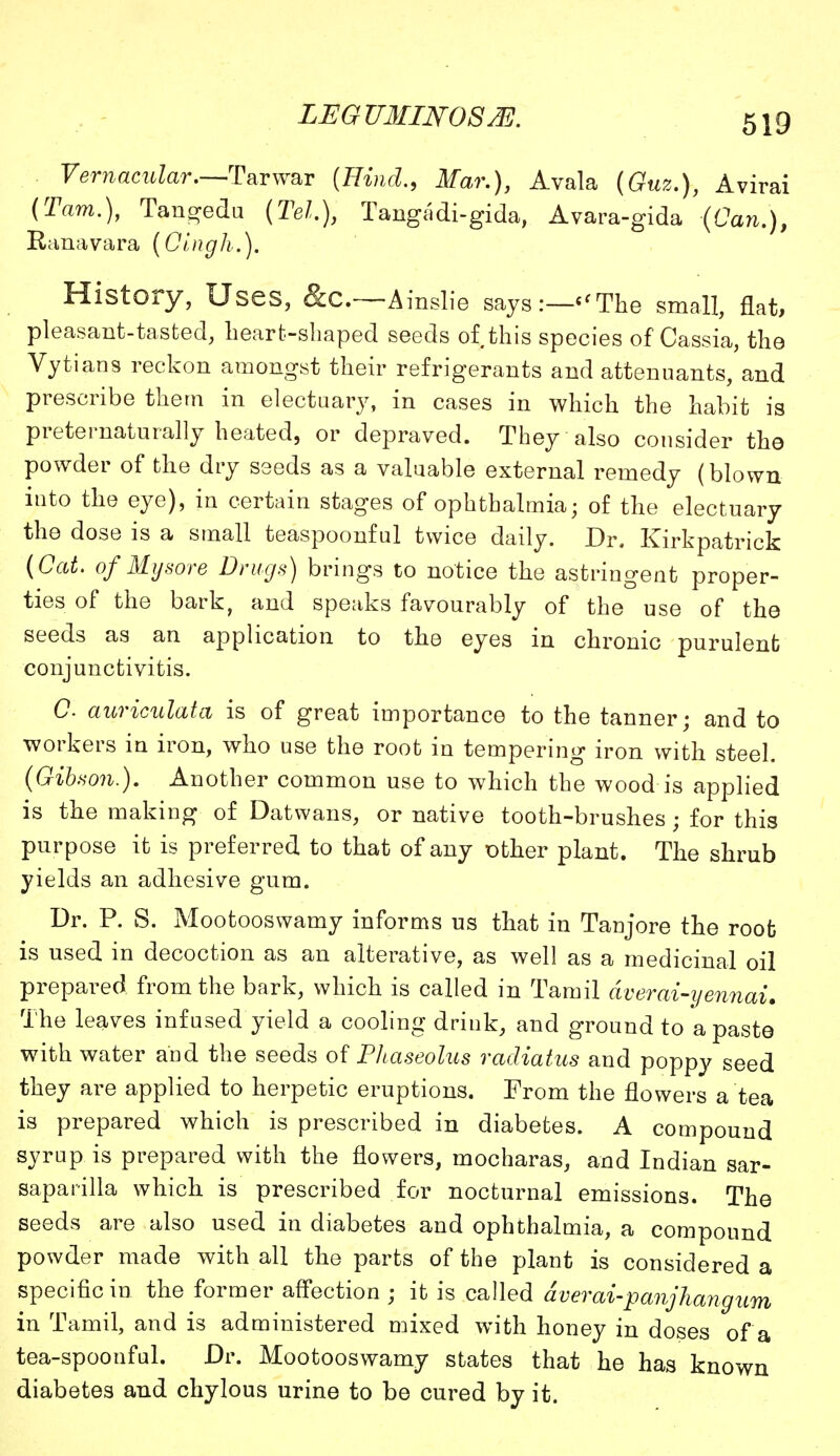 Vernacular.—Tar war (HmkZ., Mar.), Avala (6?te2f.), Avirai (Tarn.), Tangedu (Tel.), Tangadi-gida, Avara-gida (Can.), Ranavara (Oingh.). History, Uses, &C—Ainslie says:—«The small, flat, pleasant-tasted, heart-shaped seeds of this species of Cassia, the Vytians reckon amongst their refrigerants and attenuants, and prescribe them in electuary, in cases in which the habit is preternaturally heated, or depraved. They also consider the powder of the dry seeds as a valuable external remedy (blown into the eye), in certain stages of ophthalmia; of the electuary the dose is a small teaspoonful twice daily. Dr. Kirkpatrick (Cat. of Mysore Drugs) brings to notice the astringent proper- ties of the bark, and speaks favourably of the use of the seeds as an application to the eyes in chronic purulent conjunctivitis. C auriculata is of great importance to the tanner; and to workers in iron, who use the root in tempering iron with steel. (Gibson.). Another common use to which the wood is applied is the making of Datwans, or native tooth-brushes; for this purpose it is preferred to that of any other plant. The shrub yields an adhesive gum. Dr. P. S. Mootooswamy informs us that in Tanjore the root is used in decoction as an alterative, as well as a medicinal oil prepared from the bark, which is called in Tamil averai-yennai. The leaves infused yield a cooling drink, and ground to a paste with water and the seeds of Phaseolus radiatus and poppy seed they are applied to herpetic eruptions. From the flowers a tea is prepared which is prescribed in diabetes. A compound syrup is prepared with the flowers, mocharas, and Indian sar- saparilla which is prescribed for nocturnal emissions. The seeds are also used in diabetes and ophthalmia, a compound powder made with all the parts of the plant is considered a specific in the former affection ; it is called dverai-panjhang urn in Tamil, and is administered mixed with honey in doses of a tea-spoonful. Dr. Mootooswamy states that he has known diabetes and chylous urine to be cured by it.