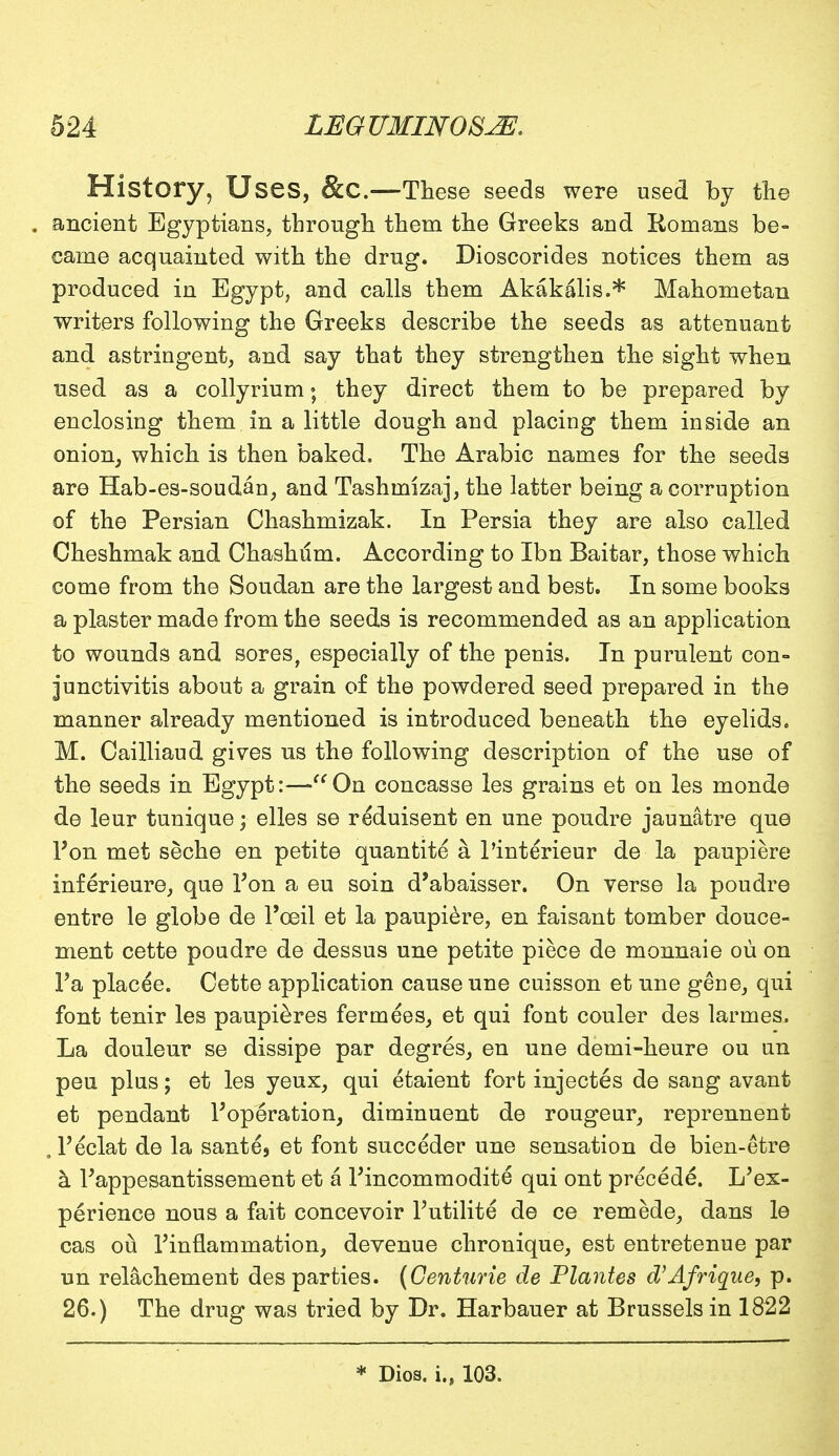 History, Uses, &C.—These seeds were used by the . ancient Egyptians, through them the Greeks and Romans be- came acquainted with the drug. Dioscorides notices them as produced in Egypt, and calls them Akakalis.* Mahometan writers following the Greeks describe the seeds as attenuant and astringent, and say that they strengthen the sight when used as a collyrium • they direct them to be prepared by enclosing them in a little dough and placing them inside an onion, which is then baked. The Arabic names for the seeds are Hab-es-soudan, and Tashurizaj, the latter being a corruption of the Persian Chashmizak. In Persia they are also called Cheshmak and Chashum. According to Ibn Baitar, those which come from the Soudan are the largest and best. In some books a plaster made from the seeds is recommended as an application to wounds and sores, especially of the penis. In purulent con- junctivitis about a grain of the powdered seed prepared in the manner already mentioned is introduced beneath the eyelids. M. Cailliaud gives us the following description of the use of the seeds in Egypt:—On concasse les grains et on les monde de leur tunique; elles se reduisent en une poudre jaunatre que I'on met seche en petite quantite a l'interieur de la paupiere inferieure, que Ton a eu soin d'abaisser. On verse la poudre entre le globe de l'ceil et la paupiere, en faisant tomber douce- ment cette poudre de dessus une petite piece de monnaie ou on Fa placee. Cette application cause une cuisson et une gene, qui font tenir les paupieres fermees, et qui font couler des larmes. La douleur se dissipe par degres, en une demi-heure ou un pen plus; et les yeux, qui etaient fort injectes de sang avant et pendant ^operation, diminuent de rougeur, reprennent . Teclat de la sante5 et font succeder une sensation de bien-etre a Fappesantissement et a Pincommodite qui ont precede. Inex- perience nous a fait concevoir Putilite de ce remede, dans le cas ou Finflammation, devenue chronique, est entretenue par un relachement des parties. (Centurie de Plantes d'Afrique, p. 26.) The drug was tried by Dr. Harbauer at Brussels in 1822 * Dios. i., 103.