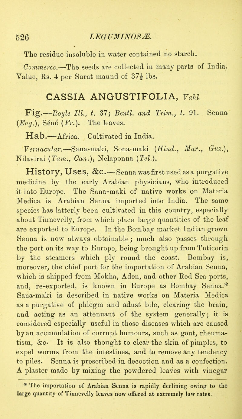 The residue insoluble in water contained no starch. Commerce.—The seeds are collected in many parts of India. Value, Rs. 4 per Surat ruaund of 37^ lbs. CASSIA ANGUSTIFOLIA, Vahl Fig.—Boyle III, t. 37; Bentl. and Trim., t. 91. Senna (Eng.), Sene (Fr.). The leaves. Hab.—Africa. Cultivated in India. Vernacular.—Sana-maki, Sona-maki (Hind., Mar., Guz.), Nilavirai (Tarn., Can.), Nelaponna (Tel.), History, Uses, &C. — Senna was first used as a purgative medicine by the early Arabian physicians, who introduced it into Europe. The Sana-maki of native works on Materia Medica is Arabian Senna imported into India. The same species has latterly been cultivated in this country, especially about Tinnevelly, from which place large quantities of the leaf are exported to Europe. In the Bombay market Indian grown Senna is now always obtainable; much also passes through the port on its way to Europe, being brought up from Tuticorin by the steamers which ply round the coast. Bombay is, moreover, the chief port for the importation of Arabian Senna, which is shipped from Mokha, Aden, and other Red Sea ports, and, re-exported, is known in Europe as Bombay Senna.* Sana-maki is described in native works on Materia Medica as a purgative of phlegm and adust bile, clearing the brain, and acting as an attenuant of the system generally; it is considered especially useful in those diseases which are caused by an accumulation of corrupt humours, such as gout, rheuma- tism, &c» It is also thought to clear the skin of pimples, to expel worms from the intestines, and to remove any tendency to piles. Senna is prescribed in decoction and as a confection. A plaster made by mixing the powdered leaves with vinegar * The importation of Arabian Senna is rapidly declining owing to the large quantity of Tinnevelly leaves now offered at extremely low rates.