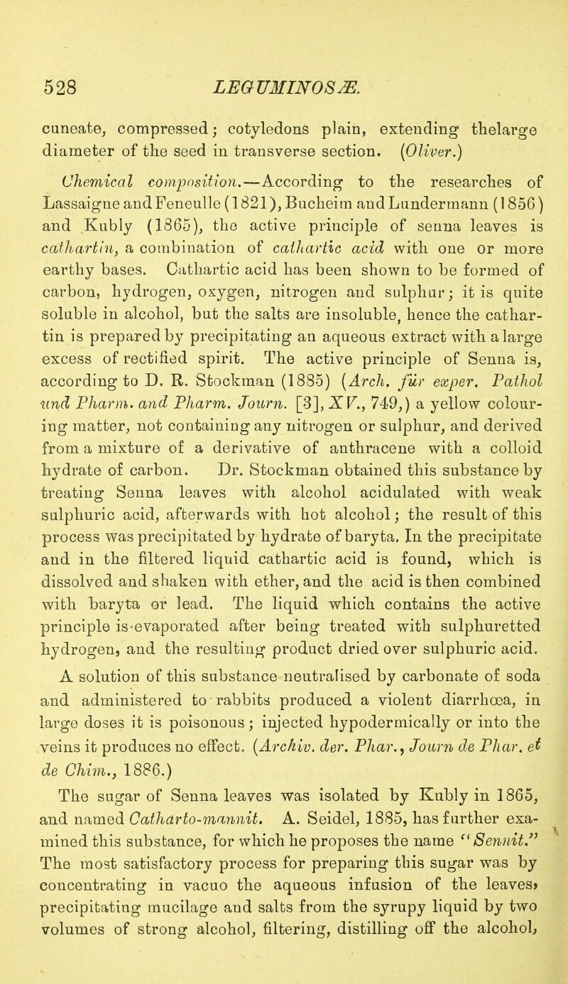 cuneate, compressed; cotyledons plain, extending thelarge diameter of the seed in transverse section. [Oliver.) Chemical composition.—According to the researches of Lassaigne andFeneulle (1821), Bucheim andLundermann (1856) and Kubly (1865), the active principle of senna leaves is cathartin, a combination of cathartic acid with one or more earthy bases. Cathartic acid has been shown to be formed of carbon, hydrogen, oxygen, nitrogen and sulphur; it is quite soluble in alcohol, but the salts are insoluble, hence the cathar- tin is prepared by precipitating an aqueous extract with a large excess of rectified spirit. The active principle of Senna is, according to D. R. Stockman (1885) (Arch, fur exper. Pathol und Pharm. and Pharm. Journ. [3], XV., 749,) a yellow colour- ing matter, not containing any nitrogen or sulphur, and derived from a mixture of a derivative of anthracene with a colloid hydrate of carbon. Dr. Stockman obtained this substance by treating Senna leaves with alcohol acidulated with weak sulphuric acid, afterwards with hot alcohol; the result of this process was precipitated by hydrate of baryta. In the precipitate and in the filtered liquid cathartic acid is found, which is dissolved and shaken with ether, and the acid is then combined with baryta or lead. The liquid which contains the active principle is-evaporated after being treated with sulphuretted hydrogen, and the resulting product dried over sulphuric acid. A solution of this substance neutralised by carbonate of soda and administered to rabbits produced a violent diarrhoea, in large doses it is poisonous; injected hypodermically or into the veins it produces no effect. (Arckiv. der. Phar., Joum de Phar. et de Chim., 1886.) The sugar of Senna leaves was isolated by Kubly in 1865, and named Cathdrto-mannit. A. Seidel, 1885, has further exa- mined this substance, for which he proposes the name '1 Sennit The most satisfactory process for preparing this sugar was by concentrating in vacuo the aqueous infusion of the leaves* precipitating mucilage and salts from the syrupy liquid by two volumes of strong alcohol, filtering, distilling off the alcohol*