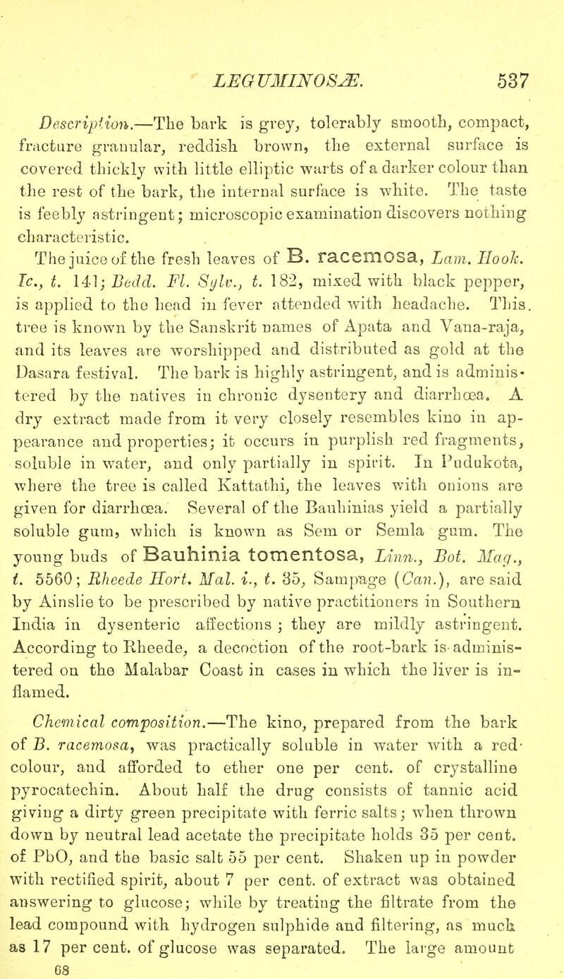 Description.—The bark is grey, tolerably smooth, compact, fracture granular, reddish brown, the external surface is covered thickly with little elliptic warts of a darker colour than the rest of the bark, the internal surface is white. The taste is feebly astringent; microscopic examination discovers nothing characteristic. The juice of the fresh leaves of B. racemOSa, Lam. Booh. Ic, t. 141; Bedd. Fl. Sylv.} t. 182, mixed with black pepper, is applied to the head in fever attended with headache. This, tree is known by the Sanskrit names of Apata and Vana-raja, and its leaves are worshipped and distributed as gold at the Dasara festival. The bark is highly astringent, and is adminis- tered by the natives in chronic dysentery and diarrhoea. A dry extract made from it very closely resembles kino in ap- pearance and properties; it occurs in purplish red fragments, soluble in water, and only partially in spirit. In Pudukota, where the tree is called Kattafchi, the leaves with onions are given for diarrhoea. Several of the Bauhinias yield a partially soluble gum, which is known as Sem or Semla gum. The young buds of Bauhinia tomentosa, Linn., Lot. Maq.y t. 5560; Rheede Hort. Mai. i., t. 85, Sampage {Can.), are said by Ainslie to be prescribed by native practitioners in Southern India in dysenteric affections ; they are mildly astringent. According to Rheede, a decoction of the root-bark is-adminis- tered on the Malabar Coast in cases in which the liver is in- flamed. Chemical composition.—The kino, prepared from the bark of B. racemosa, was practically soluble in water with a red- colour, and afforded to ether one per cent, of crystalline pyrocatechin. About half the drug consists of tannic acid giving a dirty green precipitate with ferric salts; when thrown down by neutral lead acetate the precipitate holds 35 per cent, of PbO, and the basic salt 55 per cent. Shaken up in powder with rectified spirit, about 7 per cent, of extract was obtained answering to glucose; while by treating the filtrate from the lead compound with hydrogen sulphide and filtering, as much as 17 percent, of glucose was separated. The large amount 08