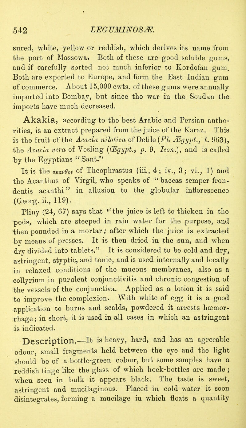 sured, white, yellow or reddish, which derives its name from the port of Massowa. Both of these are good soluble gums, and if carefully sorted not much inferior to Kordofan gum. Both are exported to Europe, and form the East Indian gum of commerce. About 15,000 cwts. of these gums were annually imported into Bombay, but since the war in the Soudan the imports have much decreased. Akakia, according to the best Arabic and Persian autho- rities, is an extract prepared from the juice of the Karaz. This is the fruit of the Acacia nilotica of Delile JEgypt., t. 963), the Acacia vera of Vesling ((Egypt., p. 9, Icon.), and is called by the Egyptians  Sant.*' It is the amvdos of Theophrastus (iii., 4 ; iv., 3; vi., 1) and the Acanthus of Virgil, who speaks of  baccas semper fron- dentis acanthi in allusion to the globular inflorescence (Georg. ii., 119). Pliny (24, 67) says that ''the juice is left to thicken in the pods, which are steeped in rain water for the purpose, and then pounded in a morfcar; after which the juice is extracted by means of presses. It is then dried in the sun, and when dry divided into tablets/' It is considered to be cold and dry, astringent, styptic, and tonic, and is used internally and locally in relaxed conditions of the mucous membranes, also as a collyrium in purulent conjunctivitis and chronic congestion of the vessels of the conjunctiva. Applied as a lotion it is said to improve the complexion. With white of egg it is a good application to burns and scalds, powdered it arrests haemor- rhage; in short, it is used in all cases in which an astringent is indicated. Description.—It is heavy, hard, and has an agreeable odour, small fragments held between the eye and the light should be of a bottle-green colour, but some samples have a reddish tinge like the glass of which hock-bottles are made ; when seen in bulk it appears black. The taste is sweet, astringent and mucilaginous. Placed in cold water it soon disintegrates, forming a mucilage in which floats a quantity