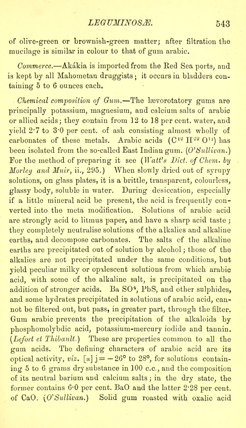 of olive-green or brownish-green matter; after filtration the mucilage is similar in colour to that of gum arabic. Commerce.—Akakia is imported from the Red Sea ports, and is kept by all Mahometan druggists; it occurs in bladders con- taining 5 to 6 ounces each. Chemical composition of Gum.—The laavorotatory gums are principally potassium, magnesium, and calcium salts of arabic or allied acids; they contain from 12 to 18 per cent, water, and yield 2*7 to 3*0 per cent, of ash consisting almost wholly of carbonates of these metals. Arabic acids (CVJ II-2 Ou) has been isolated from the so-called East Indian gum. (0'Sullivan.) For the method of preparing it see (Watt's Diet, of Chem. by Morley and Muir, ii., 295.) When slowly dried out of syrupy solutions, on glass plates, it is a brittle, transparent, colourless, glassy body, soluble in water. During desiccation, especially if a little mineral acid be present, the acid is frequently con- verted into the meta modification. Solutions of arabic acid are strongly acid to litmus paper, and have a sharp acid taste ; they completely neutralise solutions of the alkalies and alkaline earths, and decompose carbonates. The salts of the alkaline earths are precipitated out of solution by alcohol; those of the alkalies are not precipitated under the same conditions, but yield peculiar milky or opalescent solutions from which arabic acid, with some of the alkaline salt, is precipitated on the addition of stronger acids. Ba SO4, PbS, and other sulphides, and some hydrates precipitated in solutions of arabic acid, can- not be filtered out, but pass, in greater part, through the filter. Gum arabic prevents the precipitation of the alkaloids by phosphomolybdic acid, potassium-mercury iodide and tannin. (Lefort et Thibault.) These are properties common to all the gum acids. The defining characters of arabic acid are its optical activity, viz. [a] j= —26° to 28°, for solutions contain- ing 5 to 6 grams dry substance in 100 c.c, and the composition of its neutral barium and calcium salts; in the dry state, the former contains 6*0 per cent. BaO and the latter 2'28 per cent, of CaO. (0'Sullivan.) Solid gum roasted with oxalic acid