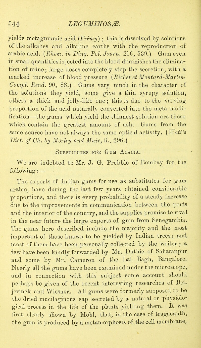 yields metagummic acid (Fremy) ; this is dissolved by solutions of the alkalies and alkaline earths with the reproduction of arabic acid. (Rhem. in Ding. Pol. Jo urn. 216, 539.) Gum even in small quantities injected into the blood diminishes the elimina- tion of urine; large doses completely stojD the secretion, with a marked increase of blood pressure [Richet et Montard-Martin, Compt. Rend. 90, 88.) Gums vary much in the character of the solutions they yield, some give a thin syrupy solution, others a thick and jelly-like one; this is due to the varying proportion of the acid naturally converted into the meta modi- fication—the gums which yield the thinnest solution are those which contain the greatest amount of ash. Gums from the same source have not always the same optical activity. (Watt's Diet, of Ch. by Morley and Muir, ii., 296.) Substitutes fo'r Gum Acacia. We are indebted to Mr. J. G. Prebble of Bombay for the following:— The exports of Indiari gums for use as substitutes for gum arabic, have during the last few years obtained considerable proportions, and there is every probability of a steady increase due to the improvements in communication between the ports and the interior of the country, and the supplies promise to rival ' in the near future the large exports of gum from Senegambia. The gums here described include the majority and the most important of those known to be yielded by Indian trees; and most of them have been personally collected by the writer; a few have been kindly forwarded by Mr. Duthie of Saharanpur and some by Mr. Cameron of the Lai Bagh, Bangalore. Nearly all the gums have been examined under the microscope, and in connection with this subject some account should perhaps be given of the recent interesting researches of Bei- jerinck and Wiesner. All gums were formerly supposed to be the dried mucilaginous sap secreted by a natural or physiolo- gical process in the life of the plants yielding them. It was first clearly shown by Mold, that, in the case of tragacanth, the gum is produced by a metamorphosis of the cell membrane,
