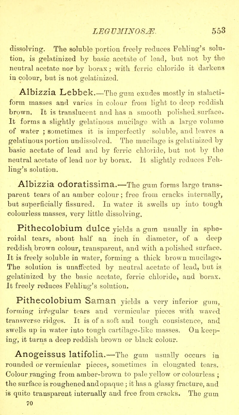 dissolving. The soluble portion freely reduces Fehling's solu- tion, is gelatinized by basic acetate of lead, but not by the neutral acetate nor by borax • with ferric chloride it darkens in colour, but is not gelatinized. Albizzia Lebbek.—The gum exudes mostly in stalacti- form masses and varies in colour from light to deep reddish brown. It is translucent and has a smooth polished, surface. It forms a slightly gelatinous mucilage with a large volume of water ; sometimes it is imperfectly soluble, and leaves a gelatinous portion undissolved. The mucilage is gelatinized by basic acetate of lead and by ferric chloride, but not by the neutral acetate of lead nor by borax. It slightly reduces Feh- ling's solution. Albizzia odoratissima.—The gum forms large trans- parent tears of an amber colour ; free from cracks internally, but superficially fissured. In water it swells up into tough colourless masses, very little dissolving. Pithecolobium dulce yields a gum usually in sphe- roidal tears, about half an inch in diameter, of a deep reddish brown colour, transparent, and with a polished surface. It is freely soluble in water, forming a thick brown mucilage. The solution is unaffected by neutral acetate of lead, but is gelatinized by the basic acetate, ferric chloride, and borax. It freely reduces Fehling's solution. Pithecolobium Saman yields a very inferior gum, forming irregular tears and vermicular pieces with waved transverse ridges. It is of a soft and tough consistence, and swells up in water into tough cartilage-like masses. On keep- ing, it turns a deep reddish brown or black colour. AnogeissUS latifolia.— The gum usually occurs in rounded or vermicular pieces, sometimes in elongated tears. Colour ranging from amber-brown to pale yellow or colourless ; the surface is roughened and opaque; it has a glassy fracture, and is quite transparent internally and free from cracks. The gum 70