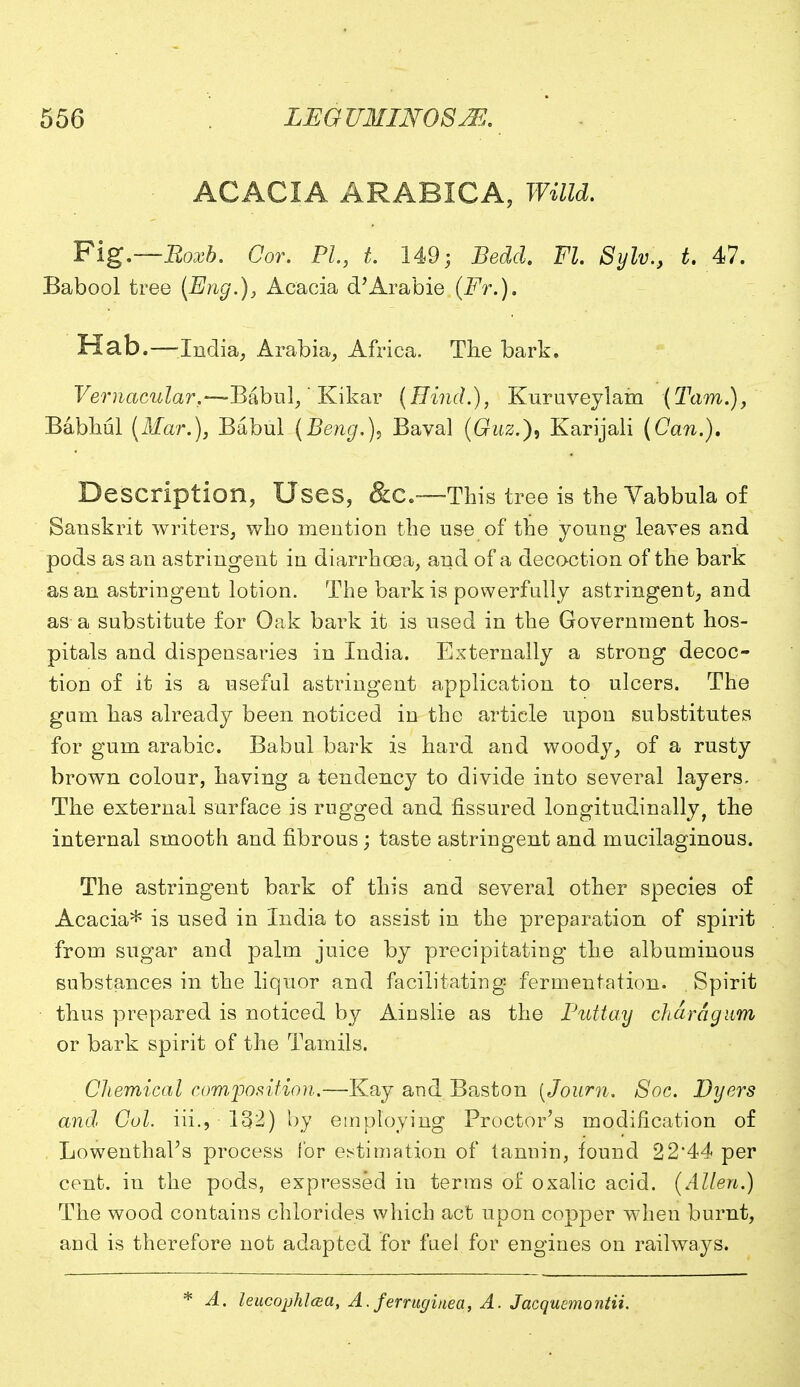 ACACIA ARABICA, Willd. Fig.—Roxb. Cor. PL, t. 149; Bedel. Fl. Sylv,, t. 47. Babool tree (Eng.), Acacia d'Arabie (Ft.). Hab.—India, Arabia, Africa. The bark. Vernacular,—Babul/ Kikar (Bind.), Kuruveylam (Tarn.), Babhul (Mar.), Babul (Beng.)9 Baval (Guz.), Karijali (Can.). Description, Uses, &C.—This tree is the Vabbula of Sauskrit writers, who mention the use of the young leaves and pods as an astringent in diarrhoea, and of a decoction of the bark asan astringent lotion. The bark is powerfully astringent, and as-a substitute for Oak bark it is used in the Government hos- pitals and dispensaries in India. Externally a strong decoc- tion of it is a useful astringent application to ulcers. The gum has already been noticed in the article upon substitutes for gum arabic. Babul bark is hard and woody, of a rusty brown colour, having a tendency to divide into several layers. The external surface is rugged and fissured longitudinally, the internal smooth and fibrous; taste astringent and mucilaginous. The astringent bark of this and several other species of Acacia* is used in India to assist in the preparation of spirit from sugar and palm juice by precipitating the albuminous substances in the liquor and facilitating fermentation. Spirit thus prepared is noticed by Ainslie as the Putt ay chard gum or bark spirit of the Tamils. Chemical composition.—Kay and Baston [Journ. Soc. Dyers and. Col. iii., 132) by employing Proctor's modification of Lowenthal's process Cor estimation of tannin, found 22'44 per cent, in the pods, expressed in terms of oxalic acid. (Allen.) The wood contains chlorides which act upon copper when burnt, and is therefore not adapted for fuel for engines on railways. * A. leucophlcea, A. ferruginea, A. Jacqucmo?itii.
