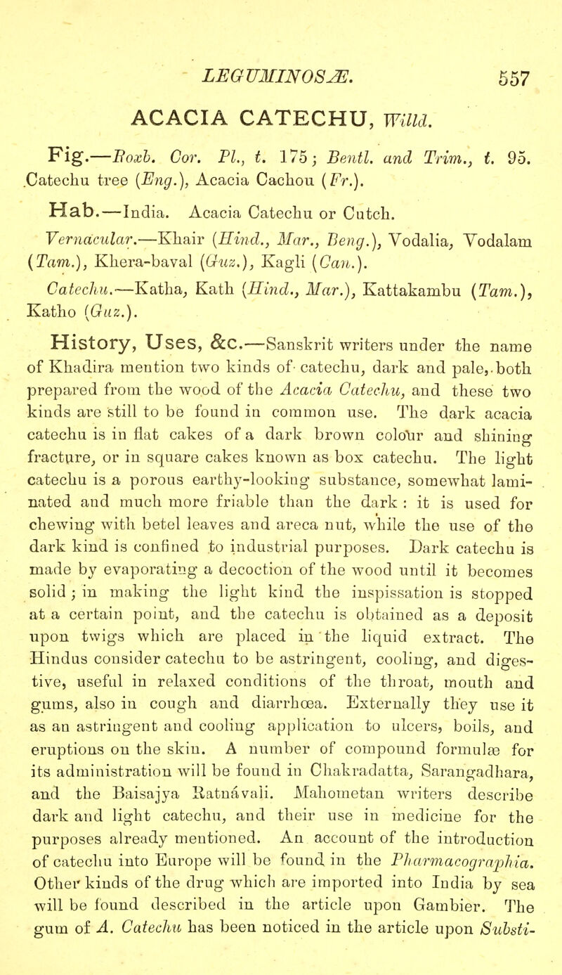 ACACIA CATECHU, Willd. Fig.—Boxb. Cor. PL, t. 175; Bentl and Trim., t. 95. .Catechu tree [Eng.), Acacia Cachou (Fr.). Hat).—India. Acacia Catechu or Cutch. Vernacular.—Khair (Hind., Mar., Beng.), Vodalia, Yodalam (Tarn.), Khera-baval (Guz.), Kagli (Can.). Catechu.—Katha, Kath {Hind., Mar.), Kattakambu (Tarn.), Katho (Guz.). History, Uses, &C.—Sanskrit writers under the name of Khadira mention two kinds of - catechu, dark and pale,.both prepared from the wood of the Acacia Catechu, and these two kinds are still to be found in common use. The dark acacia catechu is in flat cakes of a dark brown colour and shining fracture, or in square cakes known as box catechu. The light catechu is a porous earthy-looking substance, somewhat lami- nated and much more friable than the dark : it is used for chewing with betel leaves and areca nut, while the use of the dark kind is confined to industrial purposes. Dark catechu is made by evaporating a decoction of the wood until it becomes solid; in making the light kind the inspissation is stopped at a certain point, and the catechu is obtained as a deposit upon twigs which are placed in the liquid extract. The Hindus consider catechu to be astringent, cooling, and diges- tive, useful in relaxed conditions of the throat, mouth and gums, also in cough and diarrhoea. Externally they use it as an astringent and cooling application to ulcers, boils, and eruptions on the skin. A number of compound formula for its administration will be found in Chakradatta, Sarangadhara, and the Baisajya Ratnavali. Mahometan writers describe dark and light catechu, and their use in medicine for the purposes already mentioned. An account of the introduction of catechu into Europe will be found in the Pharmacographia. Other kinds of the drug which are imported into India by sea will be found described in the article upon Gambier. The gum of A. Catechu has been noticed in the article upon Substi-