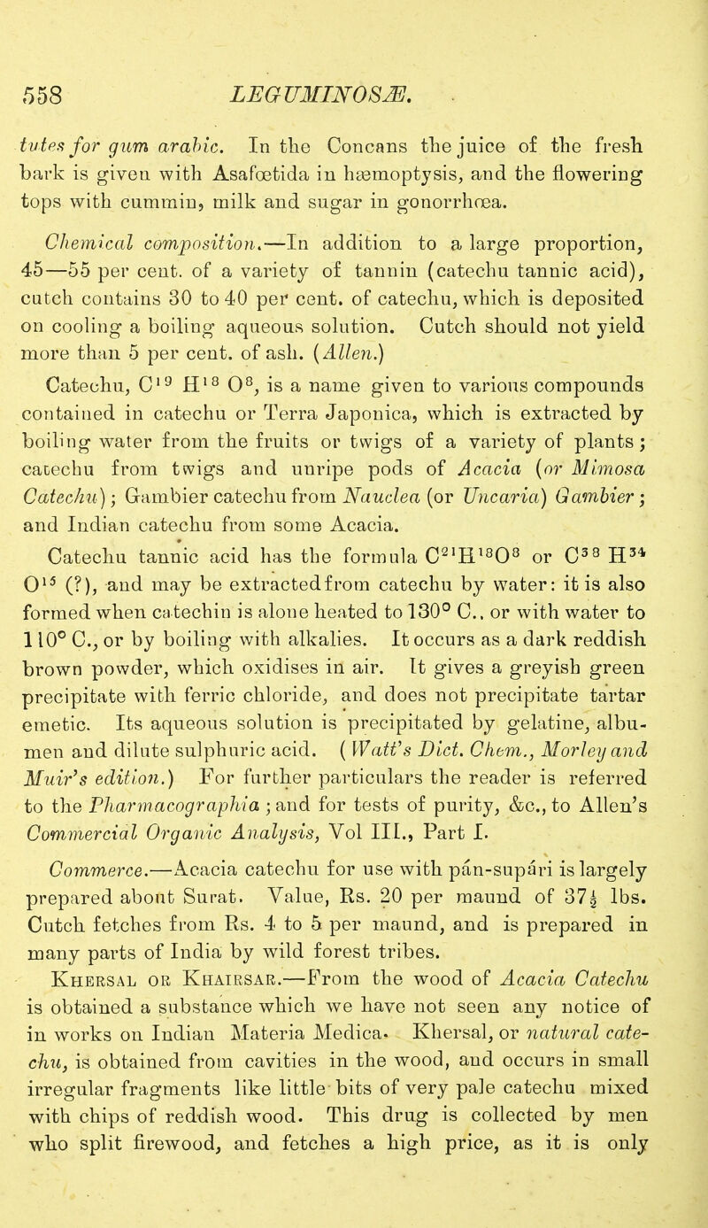 tutes for gum arable. In the Concans the juice of the fresh bark is given with Asafoetida in hasmoptysis, and the flowering tops with cummin, milk and sugar in gonorrhoea. Chemical composition.—In addition to a large proportion, 45—55 per cent, of a variety of tannin (catechu tannic acid), cutch contains 30 to 40 per cent, of catechu, which is deposited on cooling a boiling aqueous solution. Cutch should not yield more than 5 per cent, of ash. (Allen.) Catechu, C19 H18 O8, is a name given to various compounds contained in catechu or Terra Japonica, which is extracted by boiling water from the fruits or twigs of a variety of plants; catechu from twigs and unripe pods of Acacia (or Mimosa Catechu); Gambier catechu from Naudea (or TJncaria) Gambler ; and Indian catechu from some Acacia. Catechu tannic acid has the formula C21H1808 or C38 H3* O15 (?), and may be extracted from catechu by water: it is also formed when catechin is alone heated to 130° C. or with water to 110° C, or by boiling with alkalies. It occurs as a dark reddish brown powder, which oxidises in air. It gives a greyish green precipitate with ferric chloride, and does not precipitate tartar emetic. Its aqueous solution is precipitated by gelatine, albu- men and dilute sulphuric acid. ( Watt's Diet. Chem., Morley and Muir's edition.) For further particulars the reader is referred to the Pharmacographia ; and for tests of purity, &c, to Allen's Commercial Organic Analysis, Vol III., Part I. Commerce.—Acacia catechu for use with pan-supari is largely prepared about Surat. Value, Rs. 20 per maund of 37^ lbs. Cutch fetches from Rs. 4 to 5 per maund, and is prepared in many parts of India by wild forest tribes. Khersal or Khairsar.—From the wood of Acacia Catechu is obtained a substance which we have not seen any notice of in works on Indian Materia Medica. Khersal, or natural cate- chu, is obtained from cavities in the wood, and occurs in small irregular fragments like little bits of very pale catechu mixed with chips of reddish wood. This drug is collected by men who split firewood, and fetches a high price, as it is only