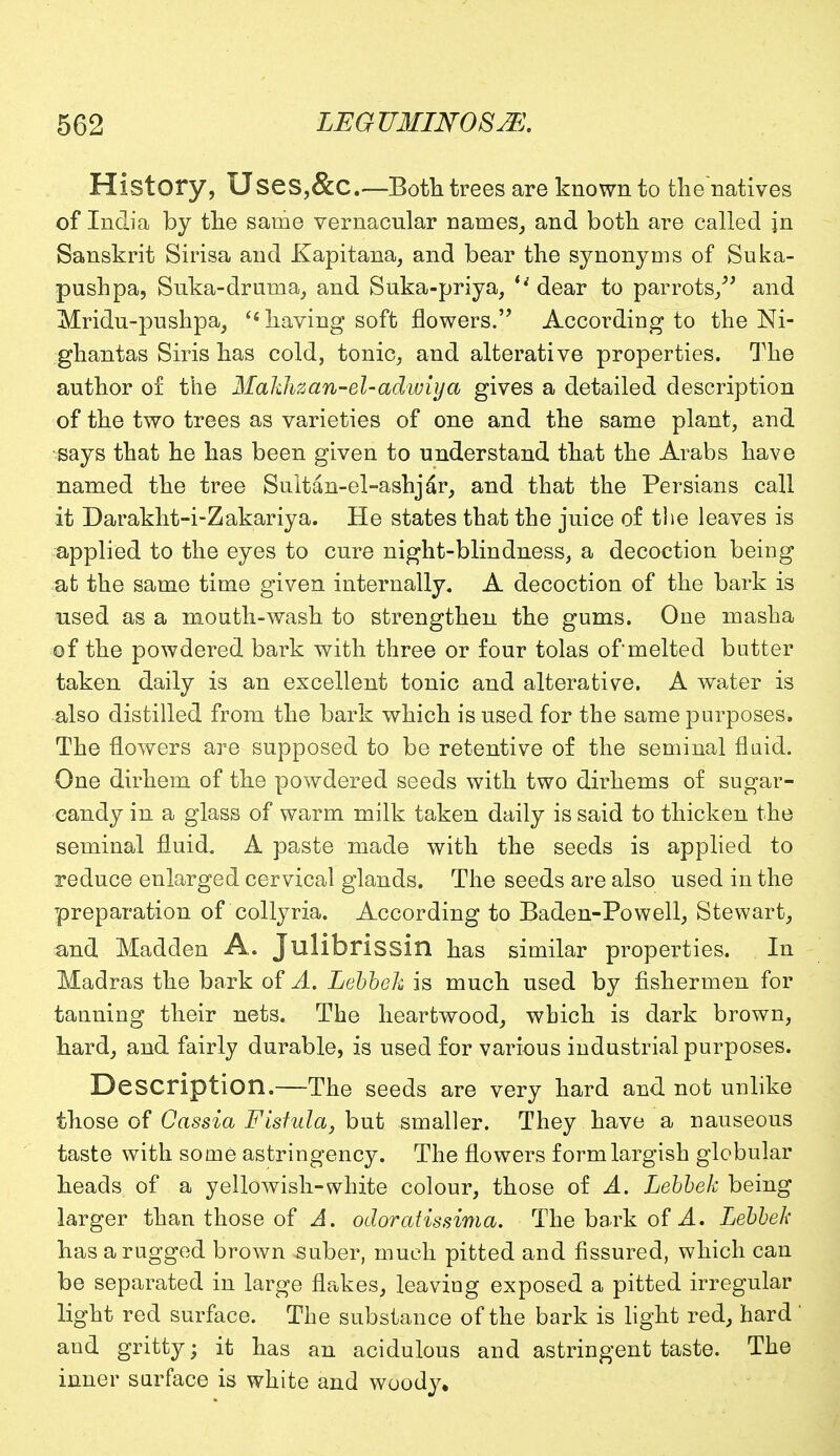 History, Uses,&C.—Both trees are known to the natives of India by the same vernacular names, and both are called in Sanskrit Sirisa and Kapitana, and bear the synonyms of Suka- pushpa, Suka-drurua, and Suka-priya, %i dear to parrots/' and Mridu-pushpa, Ci having soft flowers. According to the M- ghantas Siris has cold, tonic, and alterative properties. The author of the Makhzan-el-adwiya gives a detailed description of the two trees as varieties of one and the same plant, and says that he has been given to understand that the Arabs have named the tree Sultan-el-ashjar, and that the Persians call it Darakht-i-Zakariya. He states that the juice of the leaves is applied to the eyes to cure night-blindness, a decoction being afc the same time given internally. A decoction of the bark is used as a mouth-wash to strengthen the gums. One mash a of the powdered bark with three or four tolas of melted butter taken daily is an excellent tonic and alterative. A water is also distilled from the bark which is used for the same purposes. The flowers are supposed to be retentive of the seminal fluid. One dirhem of the powdered seeds with two dirhems of sugar- candy in a glass of warm milk taken daily is said to thicken the seminal fluid. A paste made with the seeds is applied to reduce enlarged cervical glands. The seeds are also used in the preparation of collyria. According to Baden-Powell, Stewart, and Madden A. Jlllibrissin has similar properties. In Madras the bark of A. Lebbeh is much used by fishermen for tanning their nets. The heartwood, which is dark brown, hard, and fairly durable, is used for various industrial purposes. Description.—The seeds are very hard and not unlike those of Cassia Fisfula, but smaller. They have a nauseous taste with some astringency. The flowers form largish globular heads of a yellowish-white colour, those of A. Lebbek being larger than those of A. odoratissima. The bark of A. Lebbek has a rugged brown suber, much pitted and fissured, which can be separated in large flakes, leaving exposed a pitted irregular light red surface. The substance of the bark is light red, hard ' and gritty; it has an acidulous and astringent taste. The inner surface is white and woody.