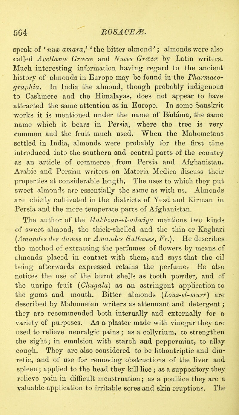 speak of (nux amara,' 'the bitter almond'; almonds were also called Avellance Grcecce and Nuces Grceccp, by Latin writers. Much interesting information having regard to the ancient history of almonds in Europe may be found in the Pharmaco- graphia. In India the almond, though probably indigenous to Cashmere and the Himalayas, does not appear to have attracted the same attention as in Europe. In some Sanskrit works it is mentioned under the name of Badama, the same name which it bears in Persia, where the tree is very common and the fruit much used. When the Mahometans settled in India, almonds were probably for the first time introduced into the southern and central parts of the country as an article of commerce from Persia and Afghanistan. Arabic and Persian writers on Materia Medica discuss their properties at considerable length. The uses to which they put sweet almonds are essentially the same as with us. Almonds are chiefly cultivated in the districts of Yezd and Kir man in Persia and the more temperate parts of Afghanistan. The author of the Makhzan-el-adwiya mentions two kinds of sweet almond, the thick-shelled and the thin or Kaghazi [Amandes des dames or Amandes Sultanes, Fr.)t He describes the method of extracting the perfumes of flowers by means of almonds placed in contact with them, and says that the oil being afterwards expressed retains the perfume. He also notices the use of the burnt shells as tooth powder, and of the unripe fruit (Chugala) as an astringent application to the gums and mouth. Bitter almonds (Louz-el-murr) are described by Mahometan writers as attenuant and detergent; they are recommended both internally and externally for a variety of purposes. As a plaster made with vinegar they are used to relieve neuralgic pains ; as a collyrium, to strengthen the sight; in emulsion with starch and peppermint, to allay cough. They are also considered to be lithontriptic and diu- retic, and of use for removing obstructions of the liver and spleen; applied to the head they kill lice ; as a suppository they relieve pain in difficult menstruation; as a poultice they are a valuable application to irritable sores and skin eruptions. The
