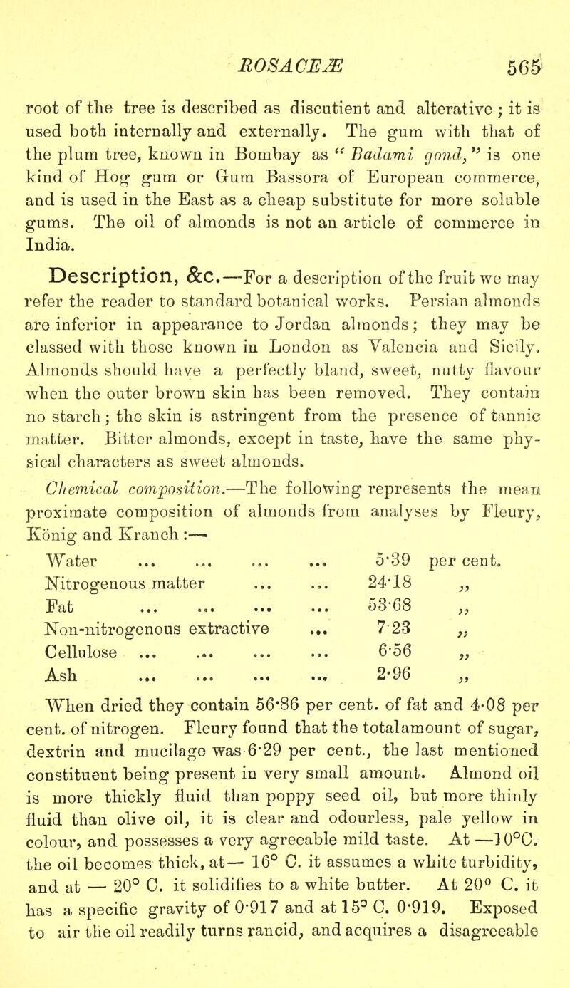 root of the tree is described as discutient and alterative ; it is used both internally and externally. The gum with that of the plum tree, known in Bombay as  Badami gond, is one kind of Hog gum or Gum Bassora of European commerce, and is used in the East as a cheap substitute for more soluble gums. The oil of almonds is not an article of commerce in India. Description, &C.—For a description of the fruit we may refer the reader to standard botanical works. Persian almonds are inferior in appearance to Jordan almonds; they may be classed with those known in London as Valencia and Sicily. Almonds should have a perfectly bland, sweet, nutty flavour when the outer brown skin has been removed. They contain no starch; the skin is astringent from the presence of tannic matter. Bitter almonds, except in taste, have the same phy- sical characters as sweet almonds. Chemical composition.—The following represents the mean proximate composition of almonds from analyses by Fleury, Konig and Kranch :— Water Nitrogenous matter Fat Non-nitrogenous extractive Cellulose Ash When dried they contain 56*86 per cent, of fat and 4*08 per cent, of nitrogen. Fleury found that the total amount of sugar, dextrin and mucilage was 6*29 per cent., the last mentioned constituent being present in very small amount. Almond oil is more thickly fluid than poppy seed oil, but more thinly fluid than olive oil, it is clear and odourless, pale yellow in colour, and possesses a very agreeable mild taste. At —]0°C. the oil becomes thick, at— 16° C. it assumes a white turbidity, and at — 20° C. it solidifies to a white butter. At 20° C. it has a specific gravity of 0'917 and at 15° C. 0*919. Exposed to air the oil readily turns rancid, and acquires a disagreeable 5-39 per cent. 24-18 }} 53-68 }} 7-23 }> 6-56 )j 2-96 )>