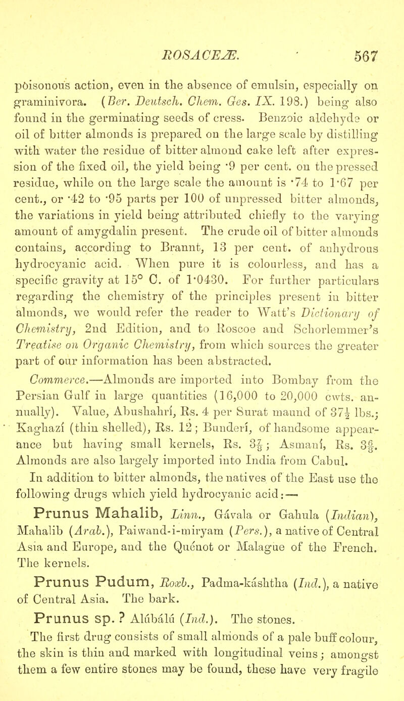 poisonous action, even in the absence of emulsin, especially on graminivora. (Ber. Deutsch. Chem. Ges. IX. 198.) being also found in tlie germinating seeds of cress. Benzoic aldehyde or oil of bitter almonds is prepared on the large scale by distilling with water the residue of bitter almond cake left after expres- sion of the fixed oil, the yield being '9 per cent, on the pressed residue, while on the large scale the amount is '74 to 1*67 per cent., or *42 to '95 parts per 100 of impressed bitter almonds, the variations in yield being attributed chiefly to the varying amount of amygdalin present. The crude oil of bitter almonds contains, according to Brannt, 13 per cent, of anhydrous hydrocyanic acid. When pure it is colourless, and has a specific gravity at 15° C. of 1*0430. For further particulars regarding the chemistry of the principles present in bitter almonds, we would refer the reader to Watt's Dictionary of Chemistry, 2nd Edition, and to Roscoe and Schorlemmei's Treatise on Organic Chemistry, from which sources the greater part of our information has been abstracted. Commerce.—Almonds are imported into Bombay from the Persian Gulf in large quantities (16,000 to 20,000 cwts. an- nually). Yalue, Abushahri, Rs. 4 per Surat maund of 37J lbs.; Kaghazi (thin shelled), Rs. 12; Bunderi, of handsome appear- ance but having small kernels, Rs. 3J; Asmani, Rs. 3§. Almonds are also largely imported into India from Cabul. In addition to bitter almonds, the natives of the East use the following drugs which yield hydrocyanic acid: — PrunuS Mahalib, Linn., Gavala or Gahula [Indian), Mahalib [Arab,), Paivvand-i-miryam (Pers.), a native of Central Asia and Europe, and the Quenot or Malague of the French. The kernels. PrunuS Pudum, Roxb., Padrna-kasktha (bid.), a native of Central Asia. The bark. PrunuS sp. ? Ahibalu (bid.). The stones. The first drug consists of small almonds of a pale buff colour, the skin is thin and marked with longitudinal veins; amongst them a few entire stones may be found, these have very fragile