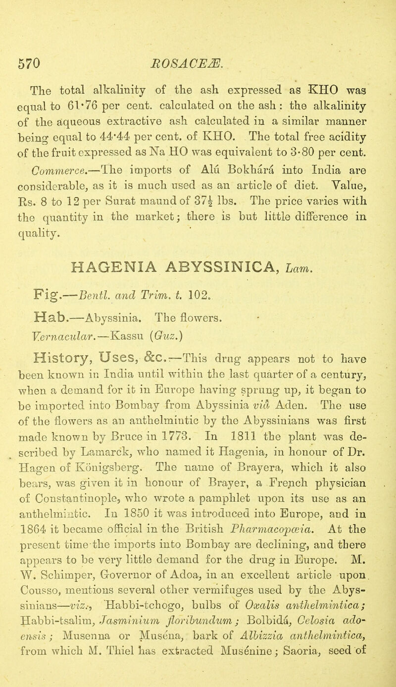 The total alkalinity of the ash expressed as KHO was equal to 61'76 per cent, calculated on the ash : the alkalinity of the aqueous extractive ash calculated in a similar manner being equal to 44*44 per cent, of KHO. The total free acidity of the fruit expressed as Na HO was equivalent to 3*80 per cent. Commerce,—The imports of Alii Bokhara into India are considerable, as it is much used as an article of diet. Value, Rs. 8 to 12 per Surat maund of 37| lbs. The price varies with the quantity in the market; there is but little difference in quality. HAGENIA ABYSSINICA, Lam. Fig.—Bentl. and Trim, t. 102o Hab.-—Abyssinia. The flowers. Vernacular.—Kassu (Guz.) History, Uses, &C.r—This drug appears not to have been known in India until within the last quarter of a century, when a demand for it in Europe having sprung up, it began to be imported into Bombay from Abyssinia via Aden. The use of the flowers as an anthelmintic by the Abyssinians was first made known by Bruce in 1773. In 1811 the plant was de- scribed by Lamarck, who named it Hagenia, in honour of Dr. Hagen of Konigsberg. The name of Brayera, which it also bears, was given it in honour of Brayer, a French physician of Constantinople, who wrote a pamphlet upon its use as an anthelmintic. In 1850 it was introduced into Europe, and in 1864 it became official in the British Pharmacopoeia. At the present time the imports into Bombay are declining, and there appears to be very little demand for the drug in Europe. M. W. Schimper, G-overnor of Adoa, in an excellent article upon. Cousso, mentions several other vermifuges used by the Abys- sinians— viz.-, Habbi-tchogo, bulbs of Oxalis anthelmintica ; Habbi-tsalim, Jasminium florihundum; Bolbida, Celosia ado- ensis; Musenna or Musena, bark of Albizzia anthelmintica, from which M. Thiel has extracted Musenine; Saoria, seed of