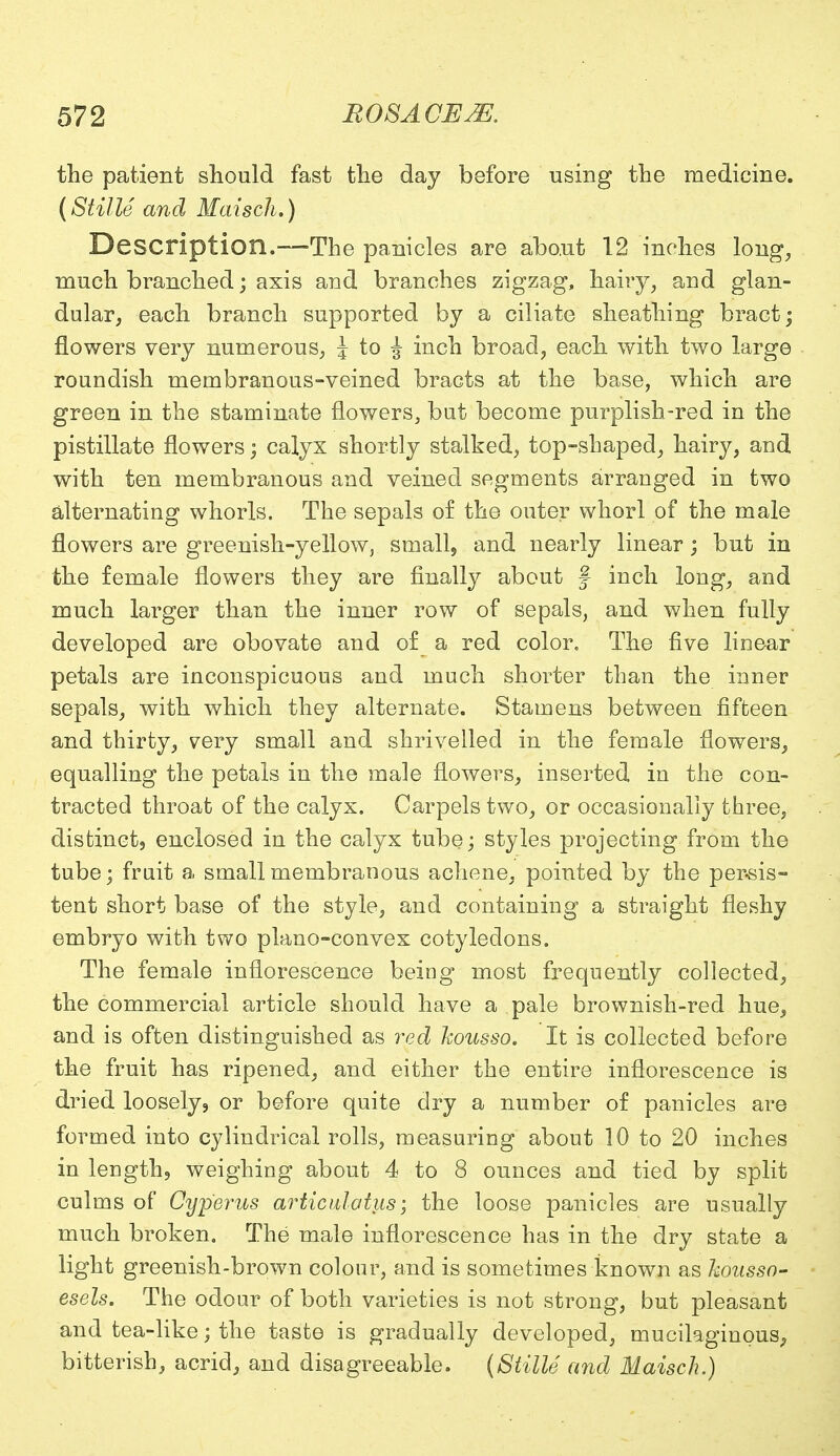 the patient should fast the day before using the medicine. (Stille and Maisch.) Description.—The panicles are about 12 inches long, much branched; axis and branches zigzag, hairy, and glan- dular, each branch supported by a ciliate sheathing bract; flowers very numerous, J to ^ inch broad, each with two large roundish membranous-veined bracts at the base, which are green in the staminate flowers, but become purplish-red in the pistillate flowers; calyx shortly stalked, top-shaped, hairy, and with ten membranous and veined segments arranged in two alternating whorls. The sepals of the outer whorl of the male flowers are greenish-yellow, small, and nearly linear; but in the female flowers they are finally about f inch long, and much larger than the inner row of sepals, and when fully developed are obovate and of a red color. The five linear petals are inconspicuous and much shorter than the inner sepals, with which they alternate. Stamens between fifteen and thirty, very small and shrivelled in the female flowers, equalling the petals in the male flowers, inserted in the con- tracted throat of the calyx. Carpels two, or occasionally three, distinct, enclosed in the calyx tube; styles projecting from the tube; fruit a small membranous achene, pointed by the persis- tent short base of the style, and containing a straight fleshy embryo with two plano-convex cotyledons. The female inflorescence being most frequently collected, the commercial article should have a pale brownish-red hue, and is often distinguished as red housso. It is collected before the fruit has ripened, and either the entire inflorescence is dried loosely 9 or before quite dry a number of panicles are formed into cylindrical rolls, measuring about 10 to 20 inches in length, weighing about 4 to 8 ounces and tied by split culms of Cyperus articulotus; the loose panicles are usually much broken. The male inflorescence has in the dry state a light greenish-brown colour, and is sometimes known as kousso- esels. The odour of both varieties is not strong, but pleasant and tea-like; the taste is gradually developed, mucilaginous, bitterish, acrid, and disagreeable. (Stille and Maisch.)