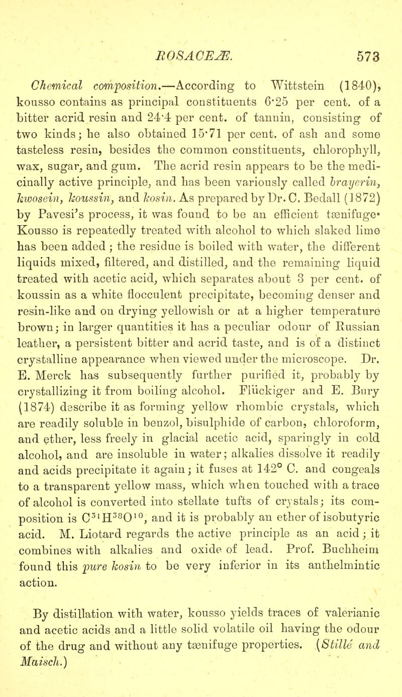 Chemical composition.—According to Wittstein (1840), kousso contains as principal constituents 6'25 per cent, of a bitter acrid resin and 24*4 per cent, of tannin, consisting of two kinds; he also obtained 15*71 per cent, of ash and some tasteless resin, besides the common constituents, chlorophyll, wax, sugar, and gum. The acrid resin appears to be the medi- cinally active principle, and has been variously called brayerin, kwosein, koussin, and kosin. As prepared by Dr. C, Bedall (1872) by Pavesi's process, it was found to be an efficient t83nifuge» Kousso is repeatedly treated with alcohol to which slaked lime has been added ; the residue is boiled with water, the different liquids mixed, filtered, and distilled, and the remaining liquid treated with acetic acid, which separates about 3 per cent, of koussin as a white flocculent precipitate, becoming denser and resin-like and on drying yellowish or at a higher temperature brown; in larger quantities it has a peculiar odour of Russian leather, a persistent bitter and acrid taste, and is of a distinct crystalline appearance when viewed under the microscope. Dr. E. Merck has subsequently further purified it, probably by crystallizing it from boiling alcohol. FJuckiger and E. Bury (1874) describe it as forming yellow rhombic crystals, which are readily soluble in benzol, bisulphide of carbon, chloroform, and ether, less freely in glacial acetic acid, sparingly in cold alcohol, and are insoluble in water; alkalies dissolve it readily and acids precipitate it again; it fuses at 142° C. and congeals to a transparent yellow mass, which when touched with a trace of alcohol is converted into stellate tufts of crystals; its com- position is C3lH38010, and it is probably an ether of isobutyric acid. M. Liotard regards the active principle as an acid; it combines with alkalies and oxide of lead. Prof. Buchheim found this pure kosin to be very inferior in its anthelmintic action. By distillation with water, kousso yields traces of valerianic and acetic acids and a little solid volatile oil having the odour of the drug and without any teenifuge properties. (Stille and Maisch.)