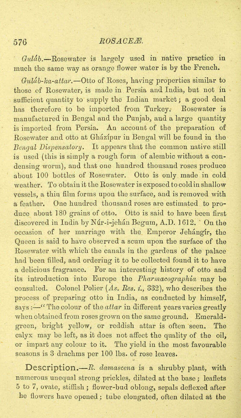 Gulah.—Rosewater is largely used in native practice in much the same way as orange flower water is by the French. Guldb-ha-attar.—Otto of Roses, having properties similar to those of Rosewater, is made in Persia and India, but not in sufficient quantity to supply the Indian market; a good deal has therefore to be imported from Turkey, Rosewater is manufactured in Bengal and the Punjab, and a large quantity is imported from Persia. An account of the preparation o£ Rosewater and otto at Ghazlpur in Bengal will be found in the Bengal Dispensatory. It appears that the common native still is used (this is simply a rough form of alembic without a con- densing worm), and that one hundred thousand roses produce about 100 bottles of Rosewater. Otto is only made in cold weather. To obtain it the Rosewater is exposed to cold in shallow vessels, a thin film forms upon the surface, and is removed with a feather. One hundred thousand roses are estimated to pro- duce about 180 grains of otto. Otto is said to have been first discovered in India by Nrir-i-jehan. Begum, A.D. 1612. ' On the occasion of her marriage with the Emperor Jehangir, the Queen is said to have observed a scum upon the surface of the Rosewater with which'the canals in the gardens of the palace had been filled, and ordering it to be collected found it to have a delicious fragrance. For an interesting history of otto and its introduction into Europe the Pharmacographia may be consulted. Colonel Polier (As. Res. u, 332), who describes the process of preparing otto in India, as conducted by himself, says :— The colour of the attar in different years varies greatly when obtained from roses grown on the same ground. Emerald- green, bright yellow, or reddish attar is often seen. The calyx may be left, as it does not affect the quality of the oil, or impart any colour to it. The yield in the most favourable seasons is 3 drachms per 100 lbs. of rose leaves. Description.—B. damascena is a shrubby plant, with numerous unequal strong prickles, dilated at the base; leaflets 5 to 7, ovate, stiffish ; flower-bud oblong, sepals deflexed after he flowers have opened; tube elongated, often dilated at the
