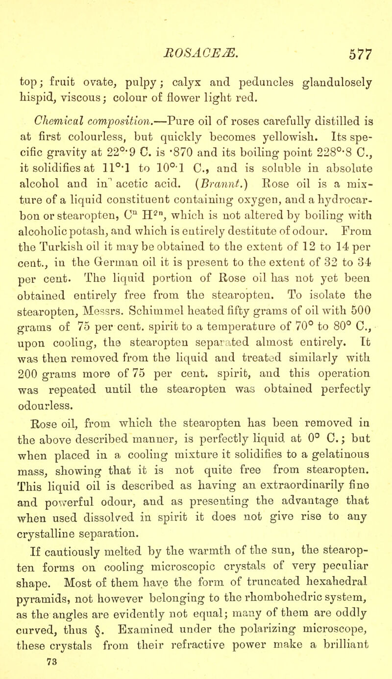 top; fruit ovate, pulpy; calyx and peduncles glandulosely hispid, viscous; colour of flower light red. Chemical corn-position.—Pure oil of roses carefully distilled is at first colourless, but quickly becomes yellowish. Its spe- cific gravity at 22°'9 C. is -870 and its boiling point 228°'8 0., it solidifies at 110,1 to 10°1 C, and is soluble in absolute alcohol and in acetic acid. {Brannt.) Rose oil is a mix- ture of a liquid constituent containing oxygen, and a hydrocar- bon or stearopten, Cn H2n, which is not altered by boiling with alcoholic potash, and which is entirely destitute of odour. From the Turkish oil it may be obtained to the extent of 12 to 14 per cent., in the German oil it is present to the extent of 32 to 34 per cent. The liquid portion of Rose oil has not yet been obtained entirely free from the stearopten. To isolate the stearopten, Messrs. Schimmel heated fifty grams of oil with 500 grams of 75 per cent, spirit to a temperature of 70° to 80° C, upon cooling, the stearopten separated almost entirely. It was then removed from the liquid and treated similarly with 200 grams more of 75 per cent, spirit, and this operation was repeated until the stearopten was obtained perfectly odourless. Rose oil, from which the stearopten has been removed in the above described manner, is perfectly liquid at 0° C.; but when placed in a cooling mixture it solidifies to a gelatinous mass, showing that it is not quite free from stearopten. This liquid oil is described as having an extraordinarily fine and powerful odour, and as presenting the advantage that when used dissolved in spirit it does not give rise to any crystalline separation. If cautiously melted by the warmth of the sun, the stearop- ten forms on cooling microscopic crystals of very peculiar shape. Most of them have the form of truncated hexahedral pyramids, not however belonging to the rhombohedric system, as the angles are evidently not equal; many of them are oddly curved, thus §. Examined under the polarizing microscope, these crystals from their refractive power make a brilliant 73