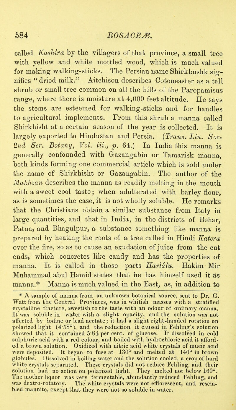 called Kashira by the villagers of that province, a small tree with yellow and white mottled wood, which is much valued for making walking-sticks. The Persian name Shirkhushk sig- nifies dried milk. Aitchison describes Cotoneaster as a tall shrub or small tree common on all the hills of the Paropamisus range, where there is moisture at 4,000 feet altitude. He says the stems are esteemed for walking-sticks and for handles to agricultural implements. From this shrub a manna called Shirkhisht at a certain season of the year is collected. It is largely exported to Hindustan and Persia. (Trans, Lin. Soc* 2nd Ser. Botany, Vol. Hi., p. 64.) In India this manna is generally confounded with Gazangabin or Tamarisk manna, both kinds forming one commercial article which is sold under the name of Shirkhisht or Gazangabin. The author of the Makhzan describes the manna as readily melting in the mouth with a sweet cool taste; when adulterated with barley flour, as is sometimes the case, it is not wholly soluble. He remarks that the Christians obtain a similar substance from Italy in large quantities, and that in India, in the districts of Behar, Patna, and Bhagulpur, a substance something like manna is prepared by heating the roots of a tree called in Hindi Katera over the lire, so as to cause an exudation of juice from the cut ends, which concretes like candy and has the properties of manna. It is called in those parts Harldlu. Hakim Mir Muhammad abul Hamid states that he has himself used it as manna.* Manna is much valued in the East, as, in addition to * A sample of manna from an unknown botanical source, sent to Dr, G. Watt from the Central Provinces, was in whitish masses with a stratified crystalline fracture, sweetish to the taste with an odour of ordinary manna. It was soluble in water with a slight opacity, and the solution was nob affected by iodine or lead acetate; it had a slight right-handed rotation on polarized light (4'580),. and the reduction it caused in Fehling's solution showed that it contained 584 per cent, of glucose. Ifc dissolved in cold sulphuric acid with a red colour, and boiled with hydrochloric acid it afford- ed a brown solution. Oxidized with nitric acid white crystals of mucic acid were deposited. It began to fuse at 130° and melted ab 140° in brown globules. Dissolved in boiling water and the solution cooled, a crop of hard white crystals separated. These crystals did not reduce Fehling, and their solution had no action on polarized light. They melted not below 160°. The mother liquor was very fermentable, abundantly reduced Fehling, and was dextro-rotatory. The white crystals were not efflorescent, and resem- bled mannite, except that they were not so soluble in water.