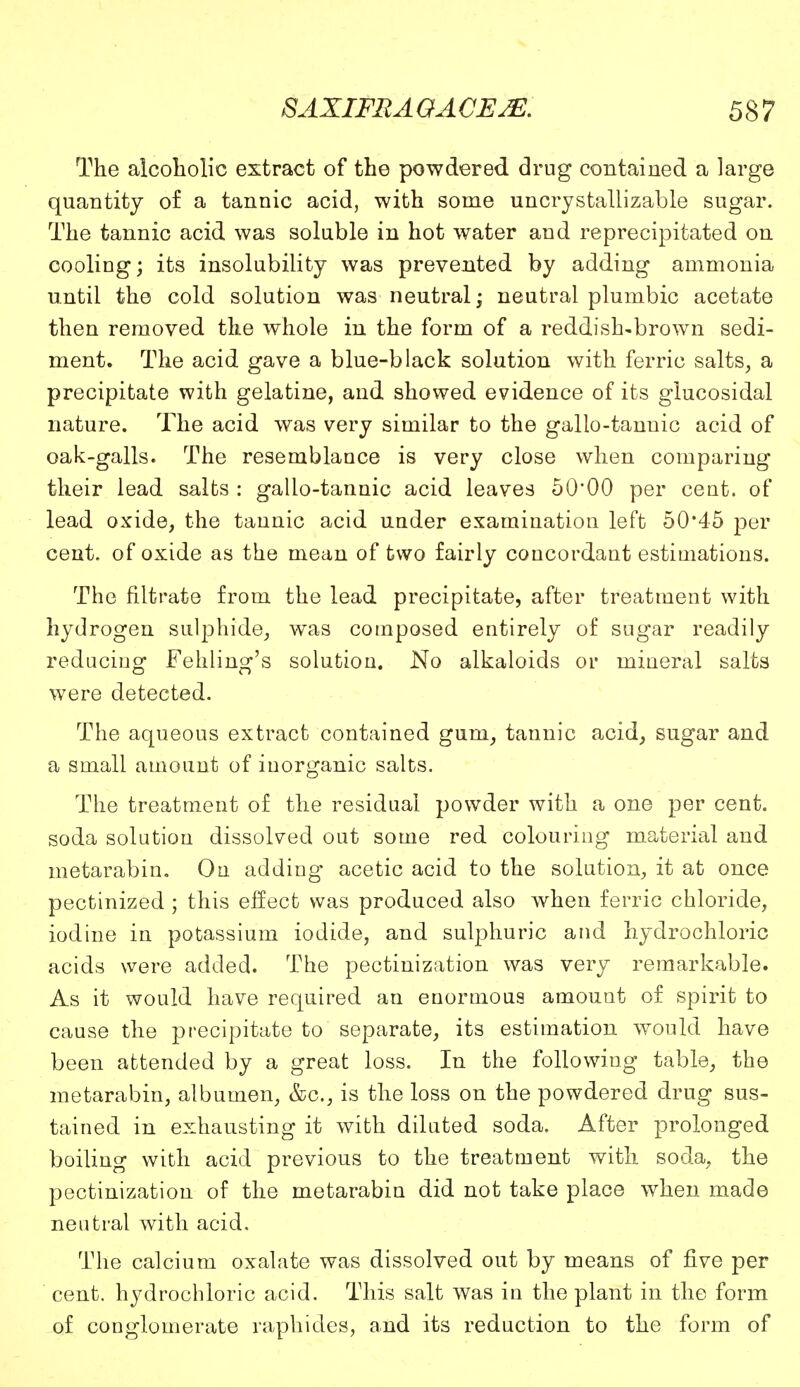 The alcoholic extract of the powdered drug contained a large quantity of a tannic acid, with some uncrystallizable sugar. The tannic acid was soluble in hot water and reprecipitated on cooling; its insolubility was prevented by adding ammonia until the cold solution was neutral \ neutral plumbic acetate then removed the whole in the form of a reddish-brown sedi- ment. The acid gave a blue-black solution with ferric salts, a precipitate with gelatine, and showed evidence of its glucosidal nature. The acid was very similar to the gallo-tannic acid of oak-galls. The resemblance is very close when comparing their lead salts : gallo-tannic acid leaves 50*00 per cent, of lead oxide, the tannic acid under examination left 50*45 per cent, of oxide as the mean of two fairly concordant estimations. The filtrate from the lead precipitate, after treatment with hydrogen sulphide, was composed entirely of sugar readily reducing Fehling's solution. No alkaloids or mineral salts were detected. The aqueous extract contained gum, tannic acid, sugar and a small amount of inorganic salts. The treatment of the residual powder with a one per cent, soda solution dissolved out some red colouring material and metarabin. On adding acetic acid to the solution, it at once pectinized ; this effect was produced also when ferric chloride, iodine in potassium iodide, and sulphuric and hydrochloric acids were added. The pectinization was very remarkable. As it would have required an enormous amount of spirit to cause the precipitate to separate, its estimation would have been attended by a great loss. In the following table, the metarabin, albumen, &c, is the loss on the powdered drug sus- tained in exhausting it with diluted soda. After prolonged boiling with acid previous to the treatment with soda, the pectinization of the metarabin did not take place when made neutral with acid. The calcium oxalate was dissolved out by means of five per cent, hydrochloric acid. This salt was in the plant in the form of conglomerate raphides, and its reduction to the form of
