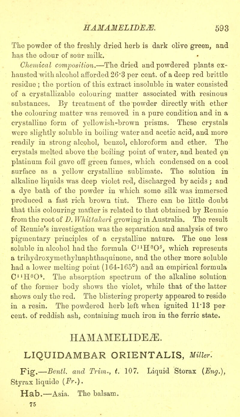 The powder of the freshly dried herb is dark olive green, and has the odour of sour milk. Chemical composition.—The dried and powdered plants ex- hausted with alcohol afforded 26*3 per cent, of a deep red brittle residue ; the portion of this extract insoluble in water consisted of a crystallizable colouring matter associated with resinous substances. By treatment of the powder directly with ether the colouring matter was removed in a pure condition and in a crystalline form of yellowish-brown prisms. These crystals were slightly soluble in boiling water and acetic acid, and more readily in strong alcohol, benzol, chloroform and ether. The crystals melted above the boiling point of water, and heated on platinum foil gave off green fumes, which condensed on a cool surface as a yellow crystalline sublimate. The solution in alkaline liquids was deep violet red, discharged by acids ; and a dye bath of the powder in which some silk was immersed produced a fast rich brown tint. There can be little doubt that this colouring matter is related to that obtained by Eennie from the root of D. Whittaheri growing in Australia. The result of Rennie's investigation was the separation and analysis of two pigmentary principles of a crystalline nature. The one less soluble in alcohol had the formula CnH805, which represents a trihydroxymethylnaphthaquinone, and the other more soluble had a lower melting point (164-165°) and an empirical formula C11H804\ The absorption spectrum of the alkaline solution of the former body shows the violet, while that of the latter shows only the red. The blistering property appeared to reside in a resin. The powdered herb left when ignited 11*13 per cent, of reddish ash, containing much iron in the ferric state. HAMAMELIDEiE. LIQUIDAMBAR ORIENTALIS, Miller. Fig.—-Benil. and Trim., t. 107. Liquid Storax (Eng.), Styrax liquide {Fr.). Hab.—Asia. The balsam. 75