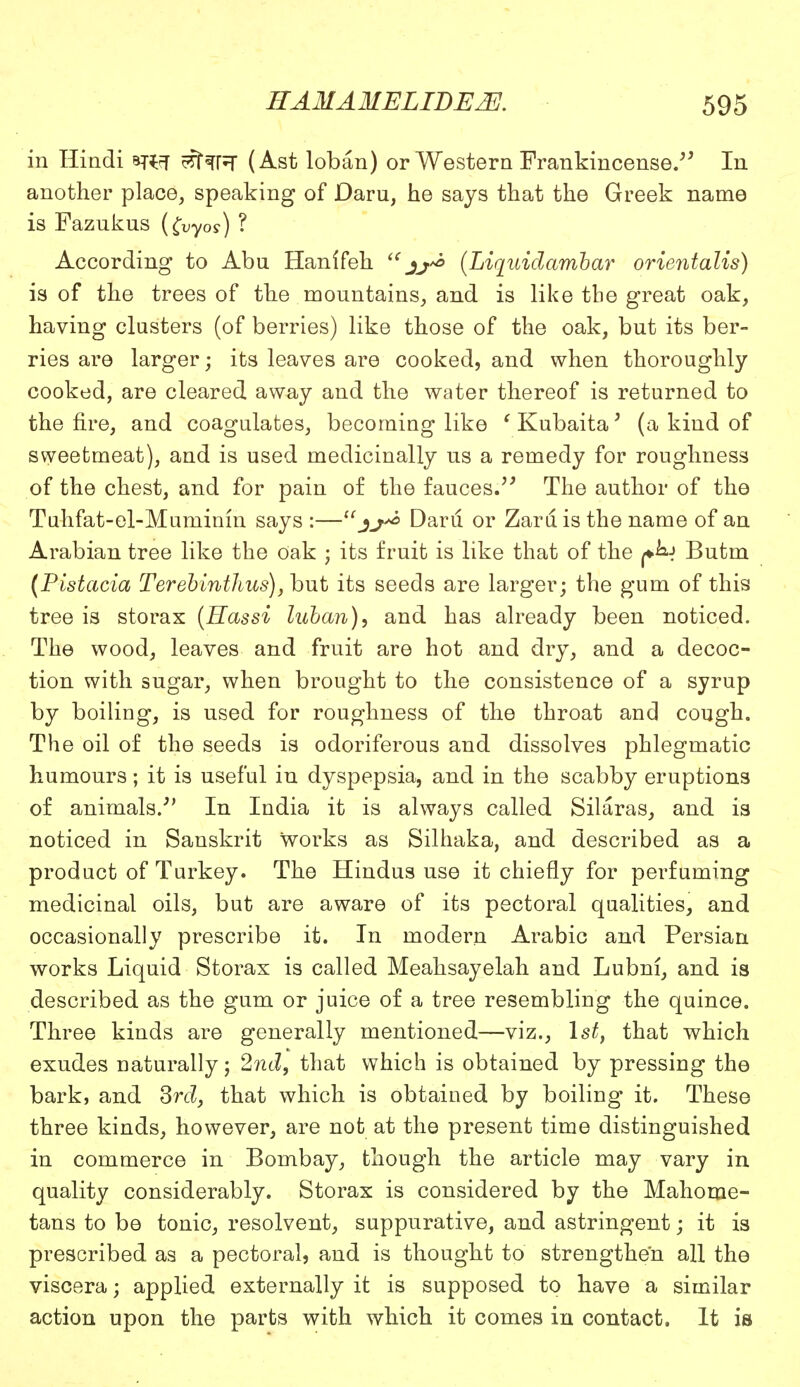 in Hindi *r^T effaPT (Ast loban) or Western Frankincense/5 In another place, speaking of Daru, he says that the Greek name is Fazukus (fryos) ? According to Abu Hanlfeh  jj*> (Liqiiidambar orientalis) is of the trees of the mountains, and is like tbe great oak, having clusters (of berries) like those of the oak, but its ber- ries are larger; its leaves are cooked, and when thoroughly cooked, are cleared away and the water thereof is returned to the fire, and coagulates, becoming like ' Kubaita' (a kind of sweetmeat), and is used medicinally us a remedy for roughness of the chest, and for pain of the fauces. The author of the Tuhfat-el-Muminm says :—Daru or Zaru is the name of an Arabian tree like the oak ; its fruit is like that of the f^j Butm (Pistacia Terebinthus), but its seeds are larger; the gum of this tree is storax (Hassi luban), and has already been noticed. The wood, leaves and fruit are hot and dry, and a decoc- tion with sugar, when brought to the consistence of a syrup by boiling, is used for roughness of the throat and cough. The oil of the seeds is odoriferous and dissolves phlegmatic humours; it is useful in dyspepsia, and in the scabby eruptions of animals.' In India it is always called Silaras, and is noticed in Sanskrit works as Silhaka, and described as a product of Turkey. The Hindus use it chiefly for perfuming medicinal oils, but are aware of its pectoral qualities, and occasionally prescribe it. In modern Arabic and Persian works Liquid Storax is called Meahsayelah and Lubni, and is described as the gum or juice of a tree resembling the quince. Three kinds are generally mentioned—viz., 1st, that which exudes naturally; 2nd, that which is obtained by pressing the bark, and 3rd, that which is obtained by boiling it. These three kinds, however, are not at the present time distinguished in commerce in Bombay, though the article may vary in quality considerably. Storax is considered by the Mahome- tans to be tonic, resolvent, suppurative, and astringent; it is prescribed as a pectoral, and is thought to strengthen all the viscera; applied externally it is supposed to have a similar action upon the parts with which it comes in contact. It is