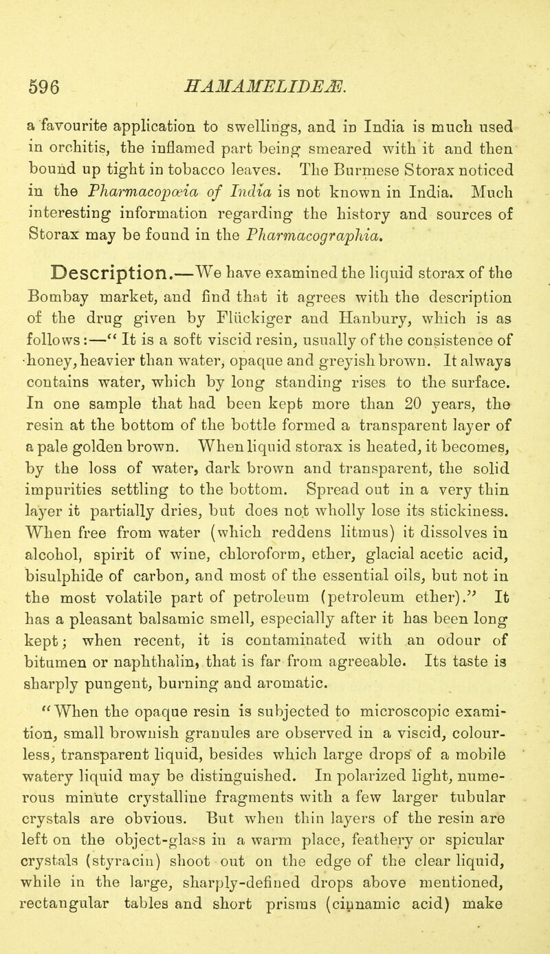 a favourite application to swellings, and in India is much used in orchitis, the inflamed part being smeared with it and then bound up tight in tobacco leaves. The Burmese Storax noticed in the Pharmacopoeia of India is not known in India. Much interesting information regarding the history and sources of Storax may be found in the Pharmacographia. Description.—We have examined the liquid storax of the Bombay market, and find that it agrees with the description of the drug given by Fliickiger and Hanbury, which is as follows:— It is a soft viscid resin, usually of the consistence of •honey, heavier than water, opaque and greyish brown. It always contains water, which by long standing rises to the surface. In one sample that had been kept more than 20 years, the resin at the bottom of the bottle formed a transparent layer of a pale golden brown. When liquid storax is heated, it becomes, by the loss of water, dark brown and transparent, the solid impurities settling to the bottom. Spread out in a very thin layer it partially dries, but does not wholly lose its stickiness. When free from water (which reddens litmus) it dissolves in alcohol, spirit of wine, chloroform, ether, glacial acetic acid, bisulphide of carbon, and most of the essential oils, but not in the most volatile part of petroleum (petroleum ether). It has a pleasant balsamic smell, especially after it has been long kept; when recent, it is contaminated with an odour of bitumen or naphthalin, that is far from agreeable. Its taste is sharply pungent, burning and aromatic. When the opaque resin is subjected to microscopic exami- tion, small brownish granules are observed in a viscid, colour- less, transparent liquid, besides which large drops of a mobile watery liquid may be distinguished. In polarized light, nume- rous minute crystalline fragments with a few larger tubular crystals are obvious. But when thin layers of the resin are left on the object-glass in a warm place, feathery or spicular crystals (styracin) shoot out on the edge of the clear liquid, while in the large, sharply-defined drops above mentioned, rectangular tables and short prisms (cinnamic acid) make